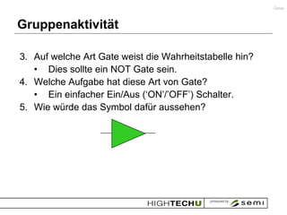 Gates



Gruppenaktivität

3. Auf welche Art Gate weist die Wahrheitstabelle hin?
   • Dies sollte ein NOT Gate sein.
4. Welche Aufgabe hat diese Art von Gate?
   • Ein einfacher Ein/Aus („ON‟/‟OFF‟) Schalter.
5. Wie würde das Symbol dafür aussehen?
 