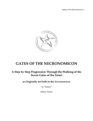 Gates of the Necronomicon 1




   GATES OF THE NECRONOMICON

A Step by Step Progression Through the Walking of the
               Seven Gates of the Zonei

        as Originally set forth in the Necronomicon

                        by “Simon”

                        Editor: Petros
 