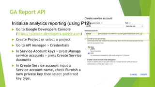 GA Report API
 Go to Google Developers Console
(https://console.developers.google.com)
 Create Project or select a project
 Go to API Manager > Credentials
 In Service Account keys > press Manage
service accounts > press Create Service
Accounts
 In Create Service account input a
Service account name, check Furnish a
new private key then select preferred
key type.
Initialize analytics reporting (using P12)
 