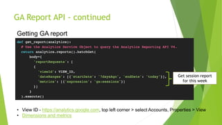 GA Report API - continued
• View ID - https://analytics.google.com, top left corner > select Accounts, Properties > View
• Dimensions and metrics
Getting GA report
Get session report
for this week
 