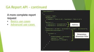 GA Report API - continued
A more complete report
request
• Basics use cases
• Advanced use cases
Dimensions,
dimension filter
metrics
 