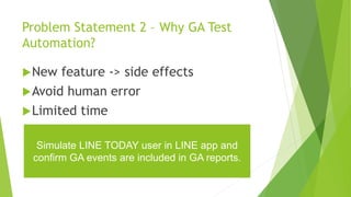 Problem Statement 2 – Why GA Test
Automation?
New feature -> side effects
Avoid human error
Limited time
Simulate LINE TODAY user in LINE app and
confirm GA events are included in GA reports.
 