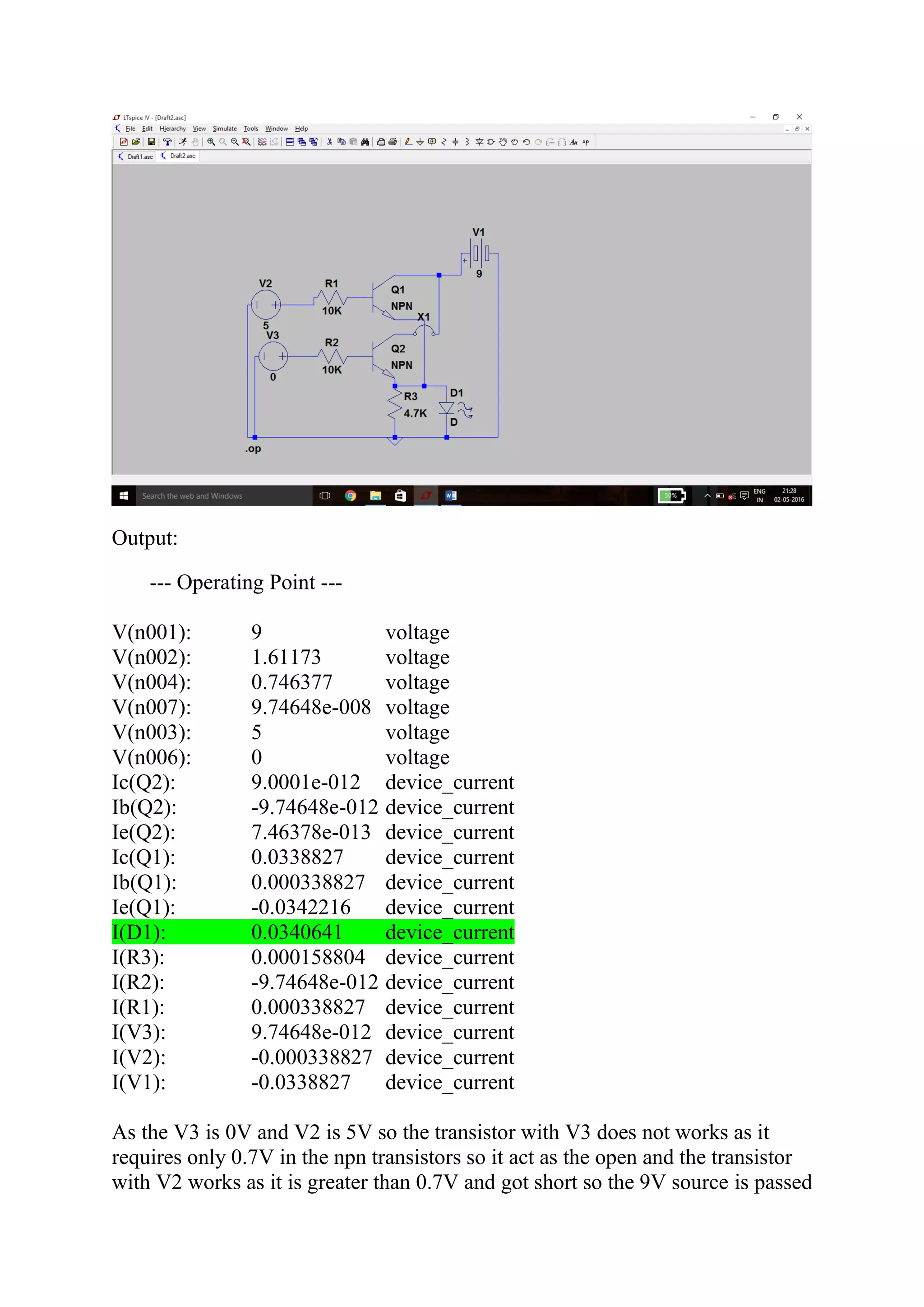 Output:
--- Operating Point ---
V(n001): 9 voltage
V(n002): 1.61173 voltage
V(n004): 0.746377 voltage
V(n007): 9.74648e-008 voltage
V(n003): 5 voltage
V(n006): 0 voltage
Ic(Q2): 9.0001e-012 device_current
Ib(Q2): -9.74648e-012 device_current
Ie(Q2): 7.46378e-013 device_current
Ic(Q1): 0.0338827 device_current
Ib(Q1): 0.000338827 device_current
Ie(Q1): -0.0342216 device_current
I(D1): 0.0340641 device_current
I(R3): 0.000158804 device_current
I(R2): -9.74648e-012 device_current
I(R1): 0.000338827 device_current
I(V3): 9.74648e-012 device_current
I(V2): -0.000338827 device_current
I(V1): -0.0338827 device_current
As the V3 is 0V and V2 is 5V so the transistor with V3 does not works as it
requires only 0.7V in the npn transistors so it act as the open and the transistor
with V2 works as it is greater than 0.7V and got short so the 9V source is passed
 