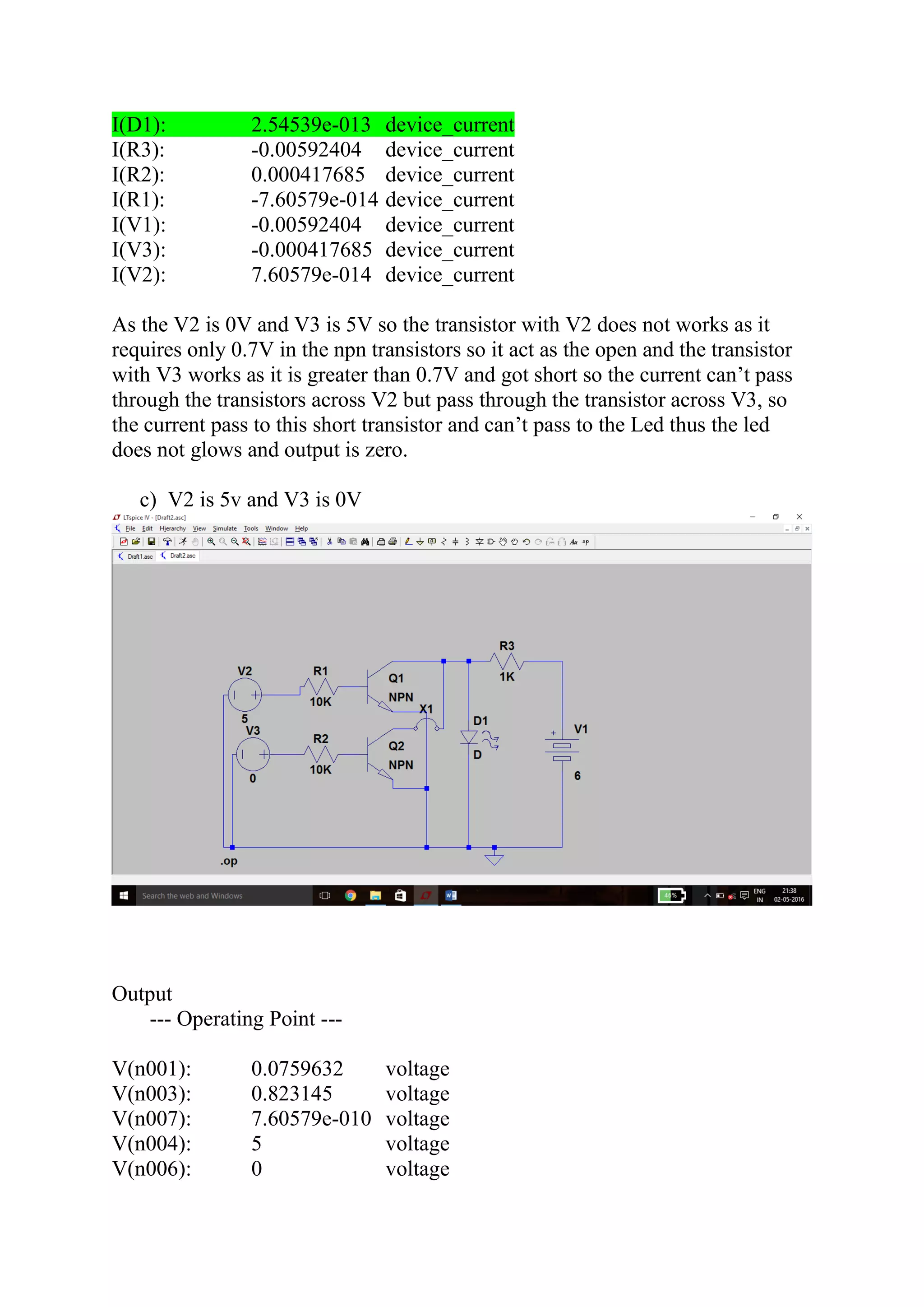 I(D1): 2.54539e-013 device_current
I(R3): -0.00592404 device_current
I(R2): 0.000417685 device_current
I(R1): -7.60579e-014 device_current
I(V1): -0.00592404 device_current
I(V3): -0.000417685 device_current
I(V2): 7.60579e-014 device_current
As the V2 is 0V and V3 is 5V so the transistor with V2 does not works as it
requires only 0.7V in the npn transistors so it act as the open and the transistor
with V3 works as it is greater than 0.7V and got short so the current can’t pass
through the transistors across V2 but pass through the transistor across V3, so
the current pass to this short transistor and can’t pass to the Led thus the led
does not glows and output is zero.
c) V2 is 5v and V3 is 0V
Output
--- Operating Point ---
V(n001): 0.0759632 voltage
V(n003): 0.823145 voltage
V(n007): 7.60579e-010 voltage
V(n004): 5 voltage
V(n006): 0 voltage
 