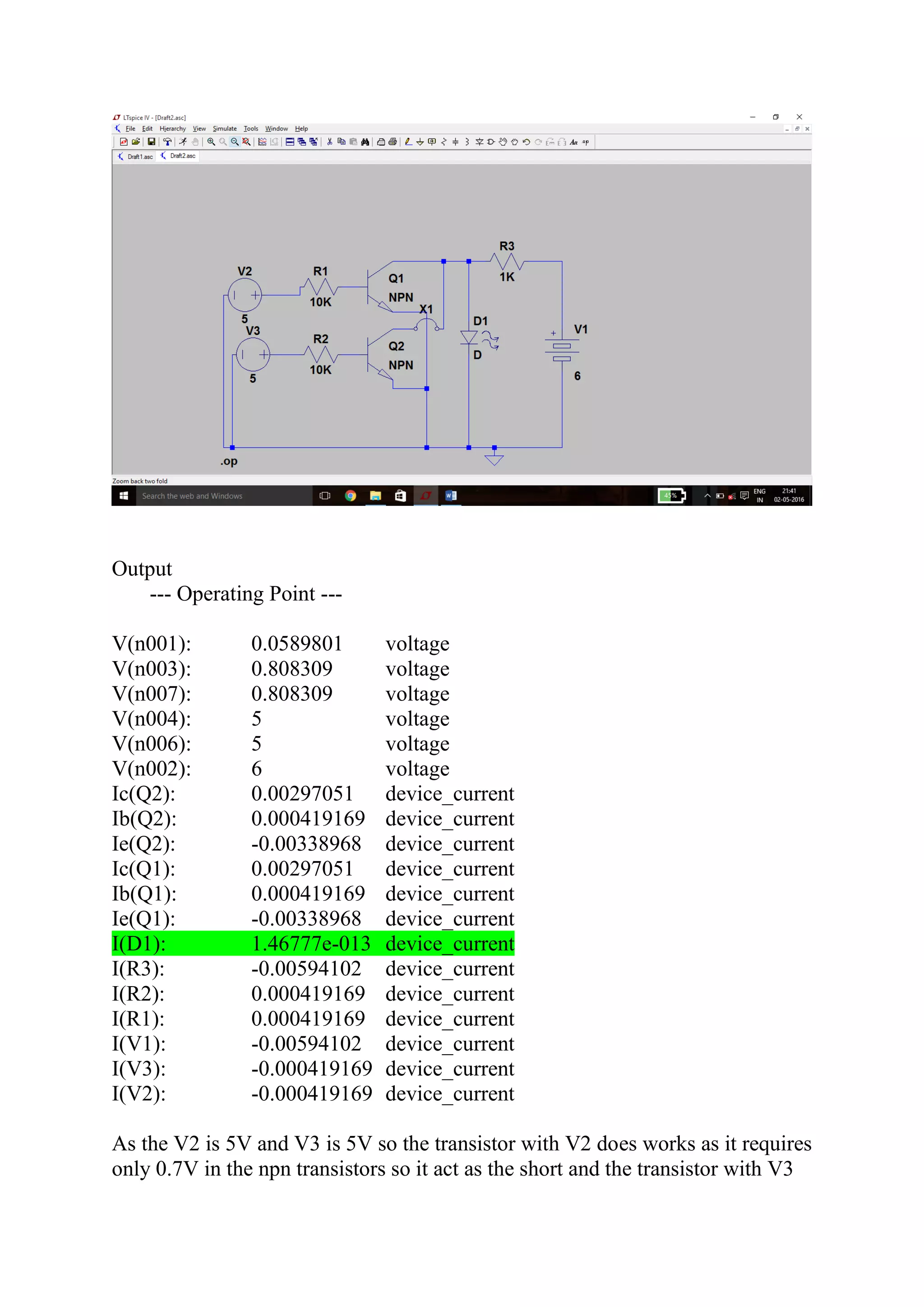 Output
--- Operating Point ---
V(n001): 0.0589801 voltage
V(n003): 0.808309 voltage
V(n007): 0.808309 voltage
V(n004): 5 voltage
V(n006): 5 voltage
V(n002): 6 voltage
Ic(Q2): 0.00297051 device_current
Ib(Q2): 0.000419169 device_current
Ie(Q2): -0.00338968 device_current
Ic(Q1): 0.00297051 device_current
Ib(Q1): 0.000419169 device_current
Ie(Q1): -0.00338968 device_current
I(D1): 1.46777e-013 device_current
I(R3): -0.00594102 device_current
I(R2): 0.000419169 device_current
I(R1): 0.000419169 device_current
I(V1): -0.00594102 device_current
I(V3): -0.000419169 device_current
I(V2): -0.000419169 device_current
As the V2 is 5V and V3 is 5V so the transistor with V2 does works as it requires
only 0.7V in the npn transistors so it act as the short and the transistor with V3
 
