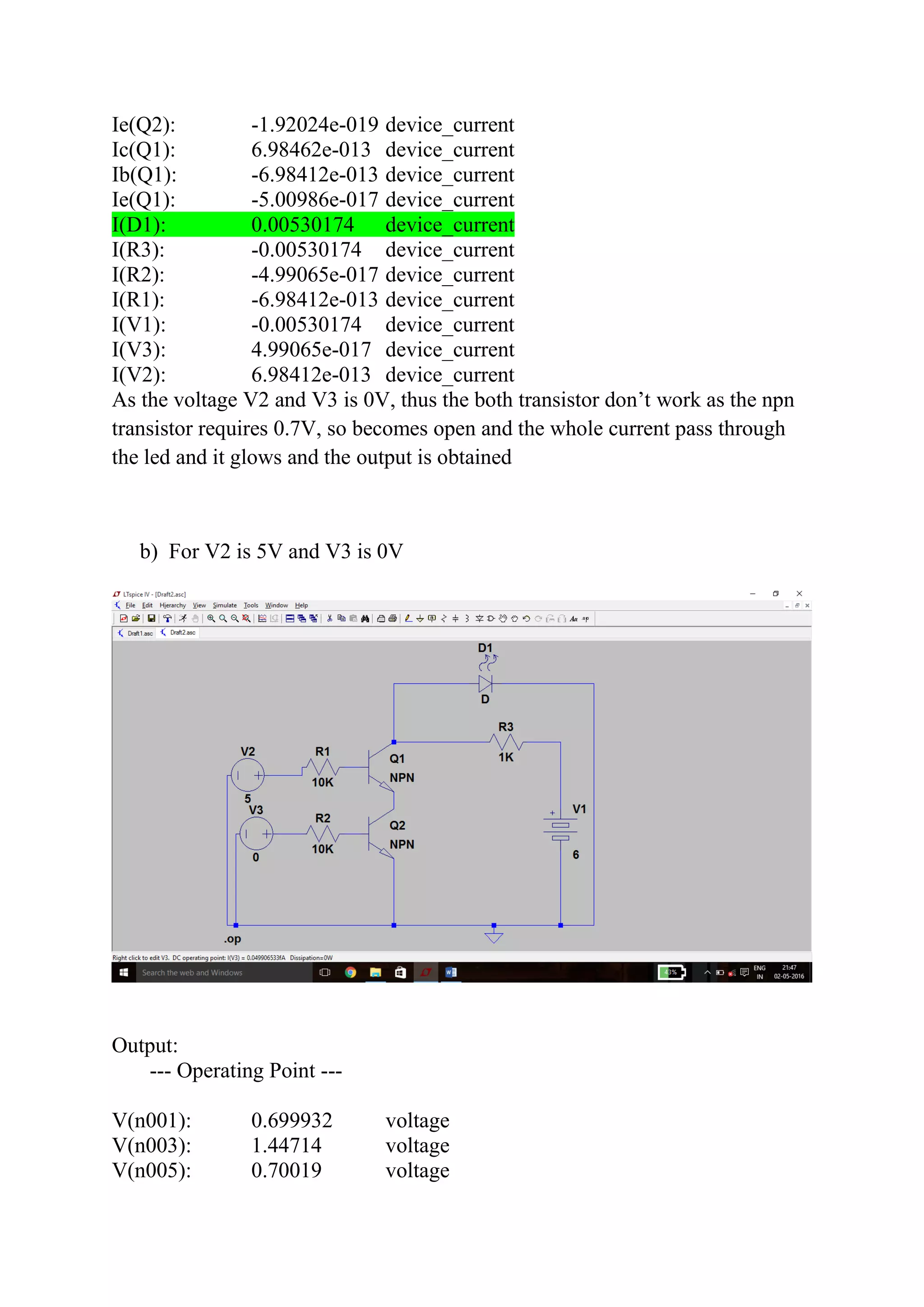 Ie(Q2): -1.92024e-019 device_current
Ic(Q1): 6.98462e-013 device_current
Ib(Q1): -6.98412e-013 device_current
Ie(Q1): -5.00986e-017 device_current
I(D1): 0.00530174 device_current
I(R3): -0.00530174 device_current
I(R2): -4.99065e-017 device_current
I(R1): -6.98412e-013 device_current
I(V1): -0.00530174 device_current
I(V3): 4.99065e-017 device_current
I(V2): 6.98412e-013 device_current
As the voltage V2 and V3 is 0V, thus the both transistor don’t work as the npn
transistor requires 0.7V, so becomes open and the whole current pass through
the led and it glows and the output is obtained
b) For V2 is 5V and V3 is 0V
Output:
--- Operating Point ---
V(n001): 0.699932 voltage
V(n003): 1.44714 voltage
V(n005): 0.70019 voltage
 