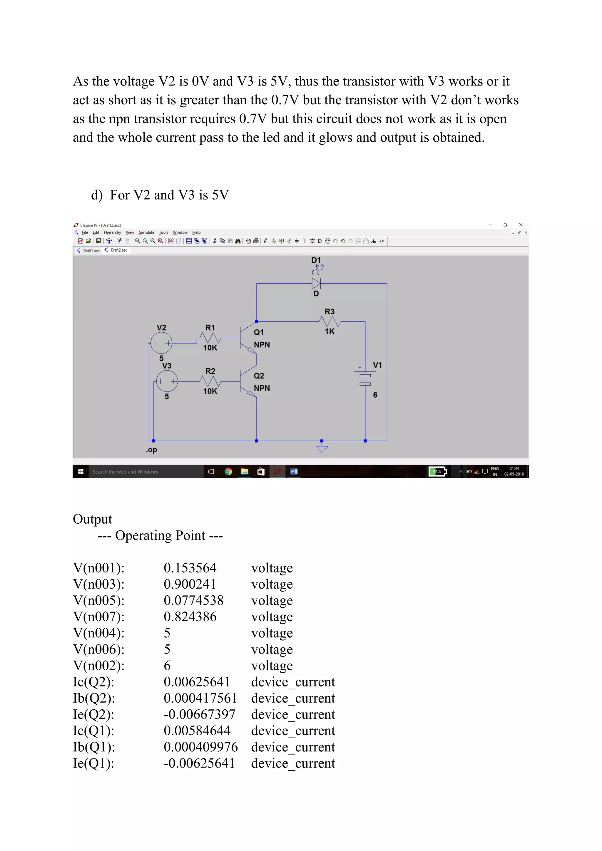 As the voltage V2 is 0V and V3 is 5V, thus the transistor with V3 works or it
act as short as it is greater than the 0.7V but the transistor with V2 don’t works
as the npn transistor requires 0.7V but this circuit does not work as it is open
and the whole current pass to the led and it glows and output is obtained.
d) For V2 and V3 is 5V
Output
--- Operating Point ---
V(n001): 0.153564 voltage
V(n003): 0.900241 voltage
V(n005): 0.0774538 voltage
V(n007): 0.824386 voltage
V(n004): 5 voltage
V(n006): 5 voltage
V(n002): 6 voltage
Ic(Q2): 0.00625641 device_current
Ib(Q2): 0.000417561 device_current
Ie(Q2): -0.00667397 device_current
Ic(Q1): 0.00584644 device_current
Ib(Q1): 0.000409976 device_current
Ie(Q1): -0.00625641 device_current
 