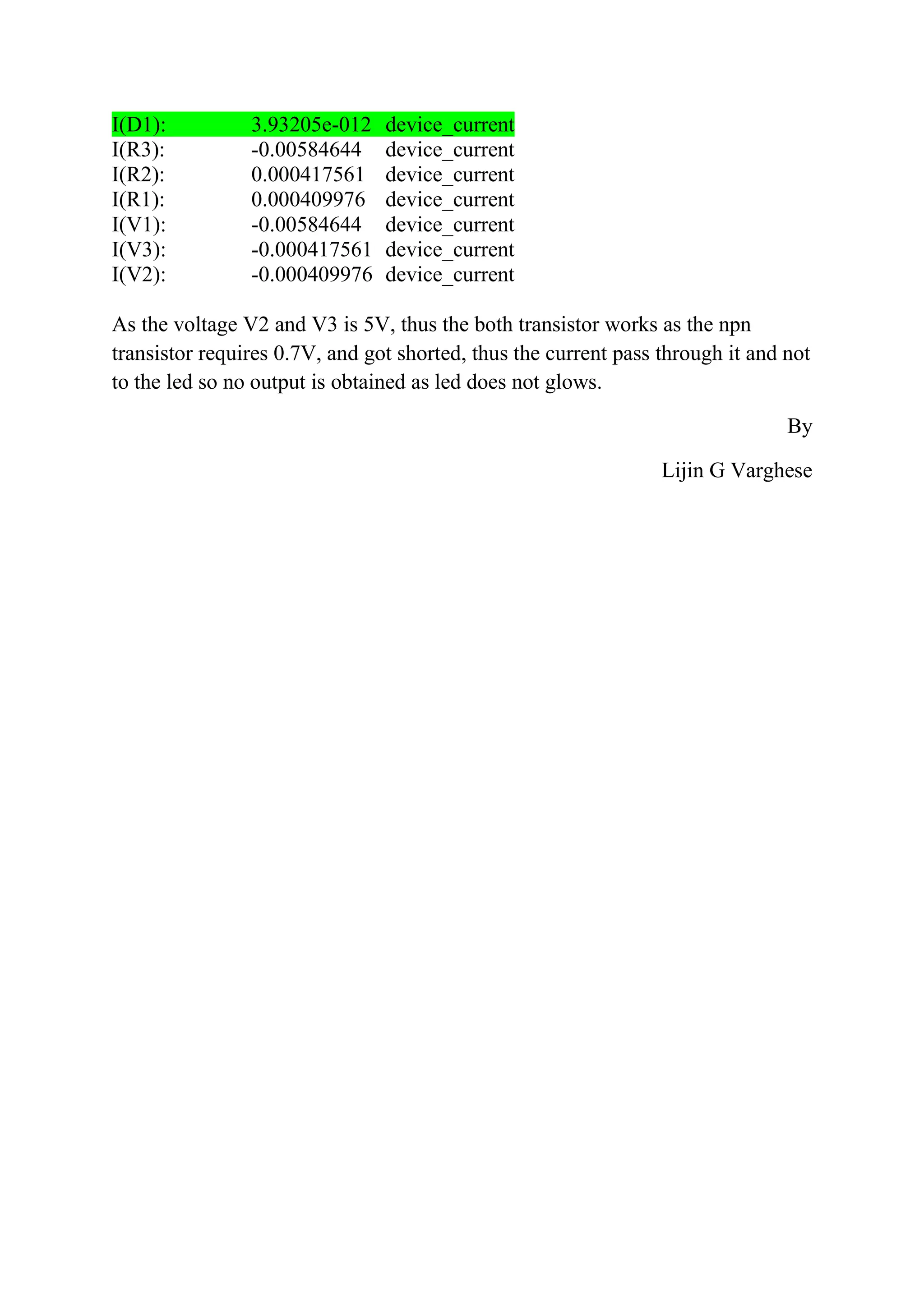 I(D1): 3.93205e-012 device_current
I(R3): -0.00584644 device_current
I(R2): 0.000417561 device_current
I(R1): 0.000409976 device_current
I(V1): -0.00584644 device_current
I(V3): -0.000417561 device_current
I(V2): -0.000409976 device_current
As the voltage V2 and V3 is 5V, thus the both transistor works as the npn
transistor requires 0.7V, and got shorted, thus the current pass through it and not
to the led so no output is obtained as led does not glows.
By
Lijin G Varghese
 