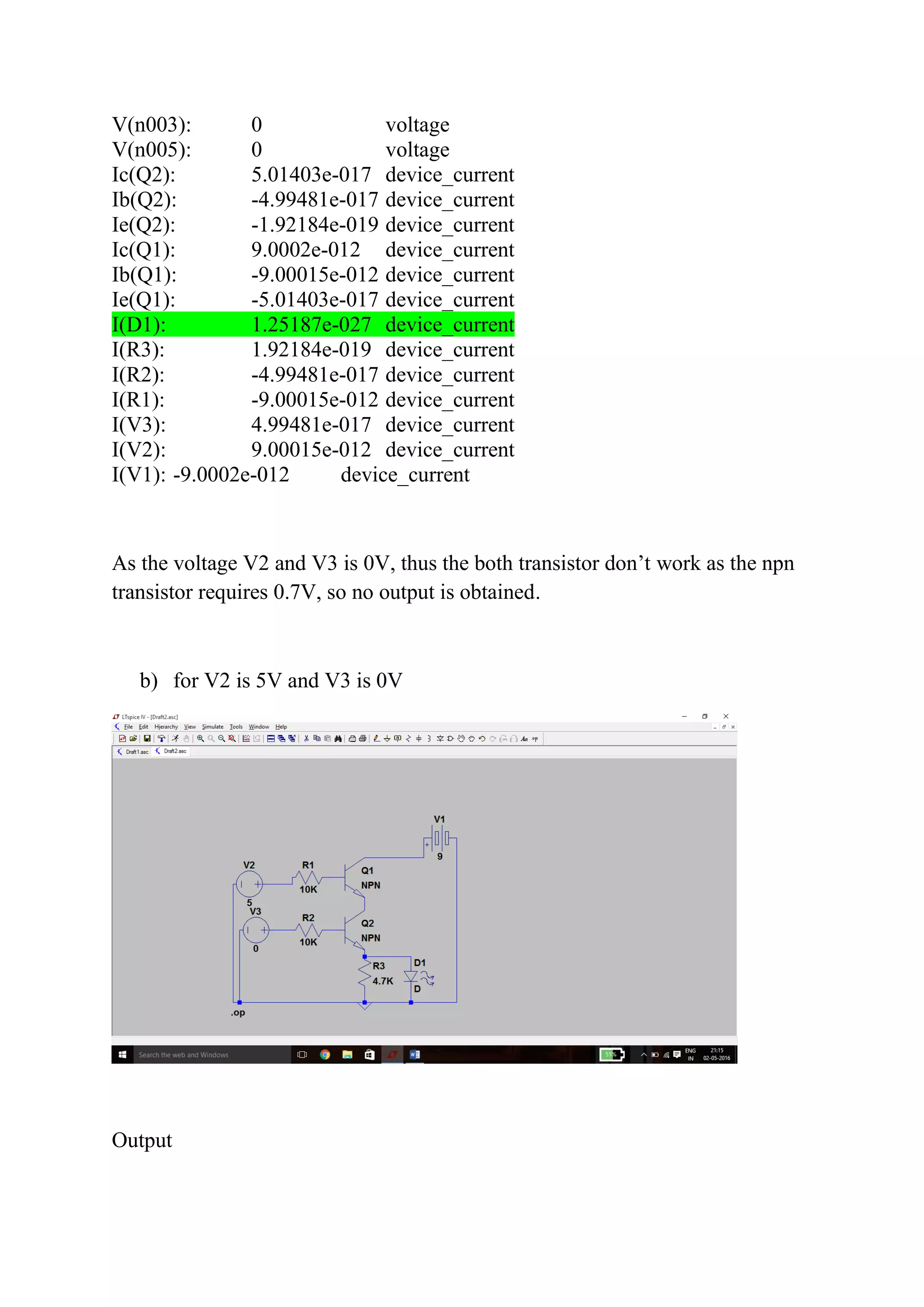 V(n003): 0 voltage
V(n005): 0 voltage
Ic(Q2): 5.01403e-017 device_current
Ib(Q2): -4.99481e-017 device_current
Ie(Q2): -1.92184e-019 device_current
Ic(Q1): 9.0002e-012 device_current
Ib(Q1): -9.00015e-012 device_current
Ie(Q1): -5.01403e-017 device_current
I(D1): 1.25187e-027 device_current
I(R3): 1.92184e-019 device_current
I(R2): -4.99481e-017 device_current
I(R1): -9.00015e-012 device_current
I(V3): 4.99481e-017 device_current
I(V2): 9.00015e-012 device_current
I(V1): -9.0002e-012 device_current
As the voltage V2 and V3 is 0V, thus the both transistor don’t work as the npn
transistor requires 0.7V, so no output is obtained.
b) for V2 is 5V and V3 is 0V
Output
 