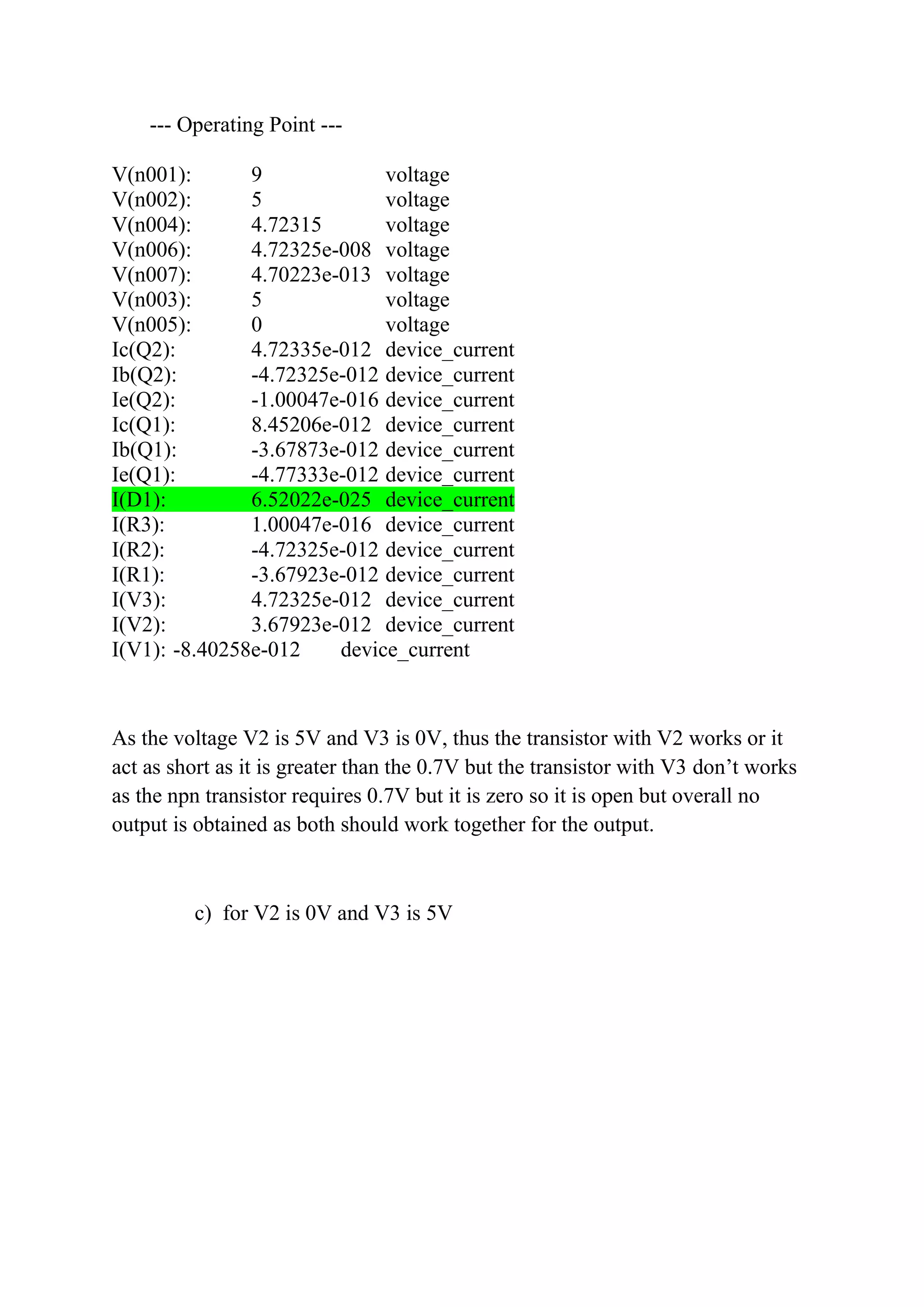 --- Operating Point ---
V(n001): 9 voltage
V(n002): 5 voltage
V(n004): 4.72315 voltage
V(n006): 4.72325e-008 voltage
V(n007): 4.70223e-013 voltage
V(n003): 5 voltage
V(n005): 0 voltage
Ic(Q2): 4.72335e-012 device_current
Ib(Q2): -4.72325e-012 device_current
Ie(Q2): -1.00047e-016 device_current
Ic(Q1): 8.45206e-012 device_current
Ib(Q1): -3.67873e-012 device_current
Ie(Q1): -4.77333e-012 device_current
I(D1): 6.52022e-025 device_current
I(R3): 1.00047e-016 device_current
I(R2): -4.72325e-012 device_current
I(R1): -3.67923e-012 device_current
I(V3): 4.72325e-012 device_current
I(V2): 3.67923e-012 device_current
I(V1): -8.40258e-012 device_current
As the voltage V2 is 5V and V3 is 0V, thus the transistor with V2 works or it
act as short as it is greater than the 0.7V but the transistor with V3 don’t works
as the npn transistor requires 0.7V but it is zero so it is open but overall no
output is obtained as both should work together for the output.
c) for V2 is 0V and V3 is 5V
 