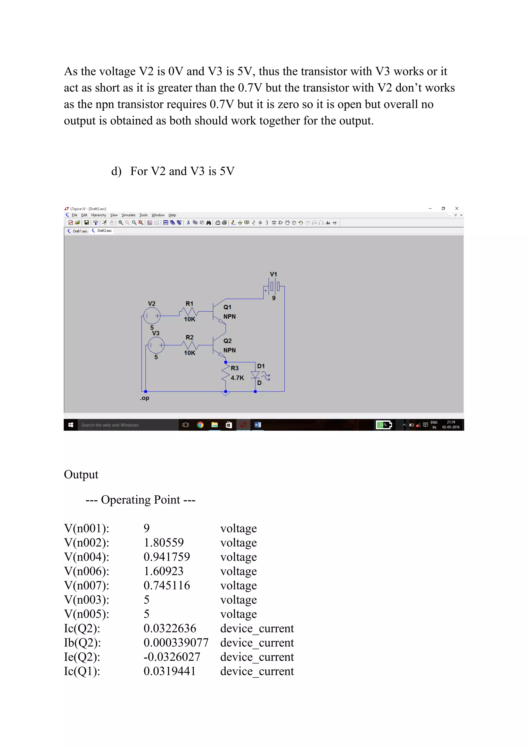 As the voltage V2 is 0V and V3 is 5V, thus the transistor with V3 works or it
act as short as it is greater than the 0.7V but the transistor with V2 don’t works
as the npn transistor requires 0.7V but it is zero so it is open but overall no
output is obtained as both should work together for the output.
d) For V2 and V3 is 5V
Output
--- Operating Point ---
V(n001): 9 voltage
V(n002): 1.80559 voltage
V(n004): 0.941759 voltage
V(n006): 1.60923 voltage
V(n007): 0.745116 voltage
V(n003): 5 voltage
V(n005): 5 voltage
Ic(Q2): 0.0322636 device_current
Ib(Q2): 0.000339077 device_current
Ie(Q2): -0.0326027 device_current
Ic(Q1): 0.0319441 device_current
 