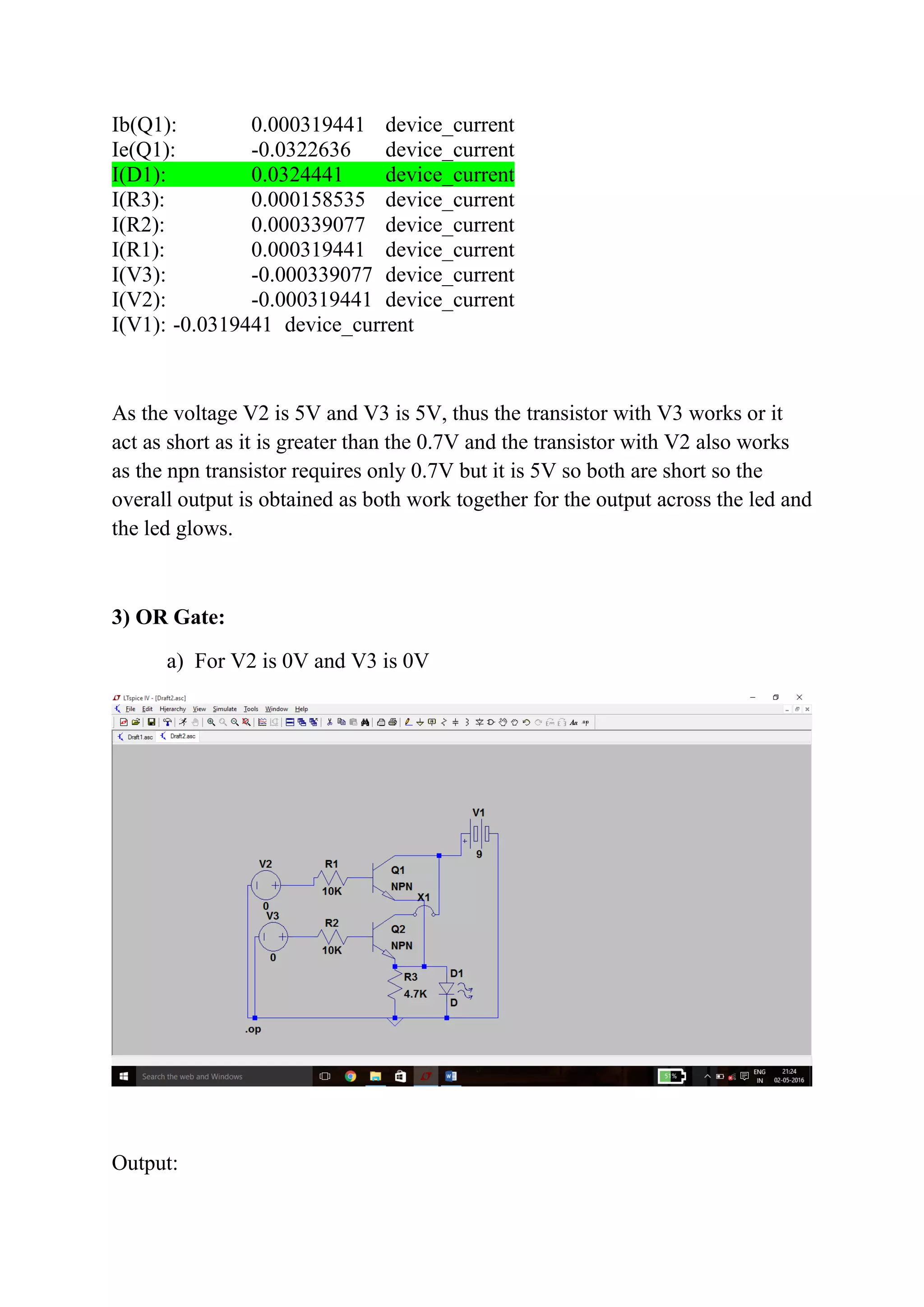 Ib(Q1): 0.000319441 device_current
Ie(Q1): -0.0322636 device_current
I(D1): 0.0324441 device_current
I(R3): 0.000158535 device_current
I(R2): 0.000339077 device_current
I(R1): 0.000319441 device_current
I(V3): -0.000339077 device_current
I(V2): -0.000319441 device_current
I(V1): -0.0319441 device_current
As the voltage V2 is 5V and V3 is 5V, thus the transistor with V3 works or it
act as short as it is greater than the 0.7V and the transistor with V2 also works
as the npn transistor requires only 0.7V but it is 5V so both are short so the
overall output is obtained as both work together for the output across the led and
the led glows.
3) OR Gate:
a) For V2 is 0V and V3 is 0V
Output:
 