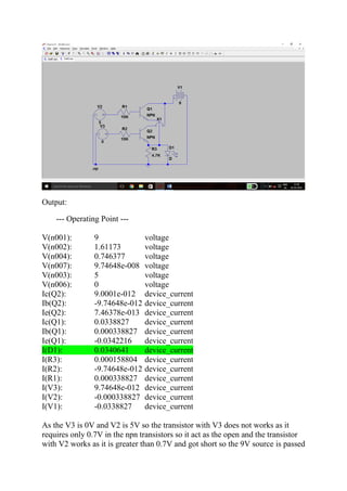 Output:
--- Operating Point ---
V(n001): 9 voltage
V(n002): 1.61173 voltage
V(n004): 0.746377 voltage
V(n007): 9.74648e-008 voltage
V(n003): 5 voltage
V(n006): 0 voltage
Ic(Q2): 9.0001e-012 device_current
Ib(Q2): -9.74648e-012 device_current
Ie(Q2): 7.46378e-013 device_current
Ic(Q1): 0.0338827 device_current
Ib(Q1): 0.000338827 device_current
Ie(Q1): -0.0342216 device_current
I(D1): 0.0340641 device_current
I(R3): 0.000158804 device_current
I(R2): -9.74648e-012 device_current
I(R1): 0.000338827 device_current
I(V3): 9.74648e-012 device_current
I(V2): -0.000338827 device_current
I(V1): -0.0338827 device_current
As the V3 is 0V and V2 is 5V so the transistor with V3 does not works as it
requires only 0.7V in the npn transistors so it act as the open and the transistor
with V2 works as it is greater than 0.7V and got short so the 9V source is passed
 