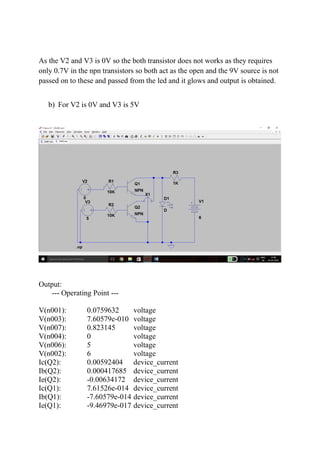 As the V2 and V3 is 0V so the both transistor does not works as they requires
only 0.7V in the npn transistors so both act as the open and the 9V source is not
passed on to these and passed from the led and it glows and output is obtained.
b) For V2 is 0V and V3 is 5V
Output:
--- Operating Point ---
V(n001): 0.0759632 voltage
V(n003): 7.60579e-010 voltage
V(n007): 0.823145 voltage
V(n004): 0 voltage
V(n006): 5 voltage
V(n002): 6 voltage
Ic(Q2): 0.00592404 device_current
Ib(Q2): 0.000417685 device_current
Ie(Q2): -0.00634172 device_current
Ic(Q1): 7.61526e-014 device_current
Ib(Q1): -7.60579e-014 device_current
Ie(Q1): -9.46979e-017 device_current
 
