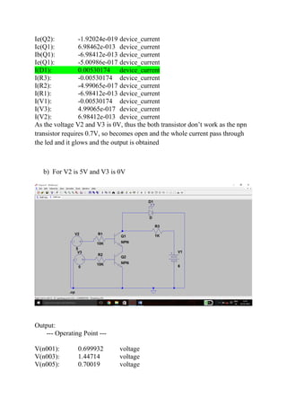 Ie(Q2): -1.92024e-019 device_current
Ic(Q1): 6.98462e-013 device_current
Ib(Q1): -6.98412e-013 device_current
Ie(Q1): -5.00986e-017 device_current
I(D1): 0.00530174 device_current
I(R3): -0.00530174 device_current
I(R2): -4.99065e-017 device_current
I(R1): -6.98412e-013 device_current
I(V1): -0.00530174 device_current
I(V3): 4.99065e-017 device_current
I(V2): 6.98412e-013 device_current
As the voltage V2 and V3 is 0V, thus the both transistor don’t work as the npn
transistor requires 0.7V, so becomes open and the whole current pass through
the led and it glows and the output is obtained
b) For V2 is 5V and V3 is 0V
Output:
--- Operating Point ---
V(n001): 0.699932 voltage
V(n003): 1.44714 voltage
V(n005): 0.70019 voltage
 