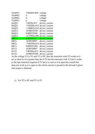 V(n007): 7.00289e-009 voltage
V(n004): 5 voltage
V(n006): 0 voltage
V(n002): 6 voltage
Ic(Q2): 7.0039e-013 device_current
Ib(Q2): -7.00289e-013 device_current
Ie(Q2): -1.00007e-016 device_current
Ic(Q1): -0.000355281 device_current
Ib(Q1): 0.000355286 device_current
Ie(Q1): -4.72982e-009 device_current
I(D1): 0.00565535 device_current
I(R3): -0.00530007 device_current
I(R2): -7.00289e-013 device_current
I(R1): 0.000355286 device_current
I(V1): -0.00530007 device_current
I(V3): 7.00289e-013 device_current
I(V2): -0.000355286 device_current
As the voltage V2 is 5V and V3 is 0V, thus the transistor with V2 works or it
act as short as it is greater than the 0.7V but the transistor with V3 don’t works
as the npn transistor requires 0.7V but it is zero so it is open but overall this
does not work as it is open so the whole current is passed to the led and it glows
and output is obtained.
c) For V2 is 0V and V3 is 5V
 