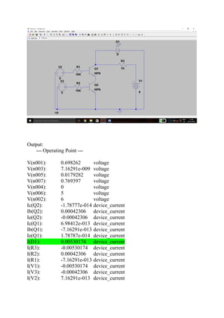 Output:
--- Operating Point ---
V(n001): 0.698262 voltage
V(n003): 7.16291e-009 voltage
V(n005): 0.0179282 voltage
V(n007): 0.769397 voltage
V(n004): 0 voltage
V(n006): 5 voltage
V(n002): 6 voltage
Ic(Q2): -1.78777e-014 device_current
Ib(Q2): 0.00042306 device_current
Ie(Q2): -0.00042306 device_current
Ic(Q1): 6.98412e-013 device_current
Ib(Q1): -7.16291e-013 device_current
Ie(Q1): 1.78787e-014 device_current
I(D1): 0.00530174 device_current
I(R3): -0.00530174 device_current
I(R2): 0.00042306 device_current
I(R1): -7.16291e-013 device_current
I(V1): -0.00530174 device_current
I(V3): -0.00042306 device_current
I(V2): 7.16291e-013 device_current
 