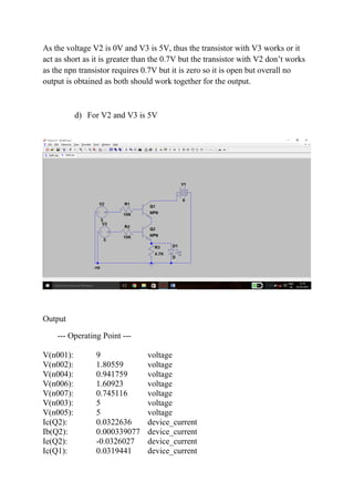As the voltage V2 is 0V and V3 is 5V, thus the transistor with V3 works or it
act as short as it is greater than the 0.7V but the transistor with V2 don’t works
as the npn transistor requires 0.7V but it is zero so it is open but overall no
output is obtained as both should work together for the output.
d) For V2 and V3 is 5V
Output
--- Operating Point ---
V(n001): 9 voltage
V(n002): 1.80559 voltage
V(n004): 0.941759 voltage
V(n006): 1.60923 voltage
V(n007): 0.745116 voltage
V(n003): 5 voltage
V(n005): 5 voltage
Ic(Q2): 0.0322636 device_current
Ib(Q2): 0.000339077 device_current
Ie(Q2): -0.0326027 device_current
Ic(Q1): 0.0319441 device_current
 