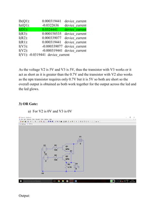 Ib(Q1): 0.000319441 device_current
Ie(Q1): -0.0322636 device_current
I(D1): 0.0324441 device_current
I(R3): 0.000158535 device_current
I(R2): 0.000339077 device_current
I(R1): 0.000319441 device_current
I(V3): -0.000339077 device_current
I(V2): -0.000319441 device_current
I(V1): -0.0319441 device_current
As the voltage V2 is 5V and V3 is 5V, thus the transistor with V3 works or it
act as short as it is greater than the 0.7V and the transistor with V2 also works
as the npn transistor requires only 0.7V but it is 5V so both are short so the
overall output is obtained as both work together for the output across the led and
the led glows.
3) OR Gate:
a) For V2 is 0V and V3 is 0V
Output:
 