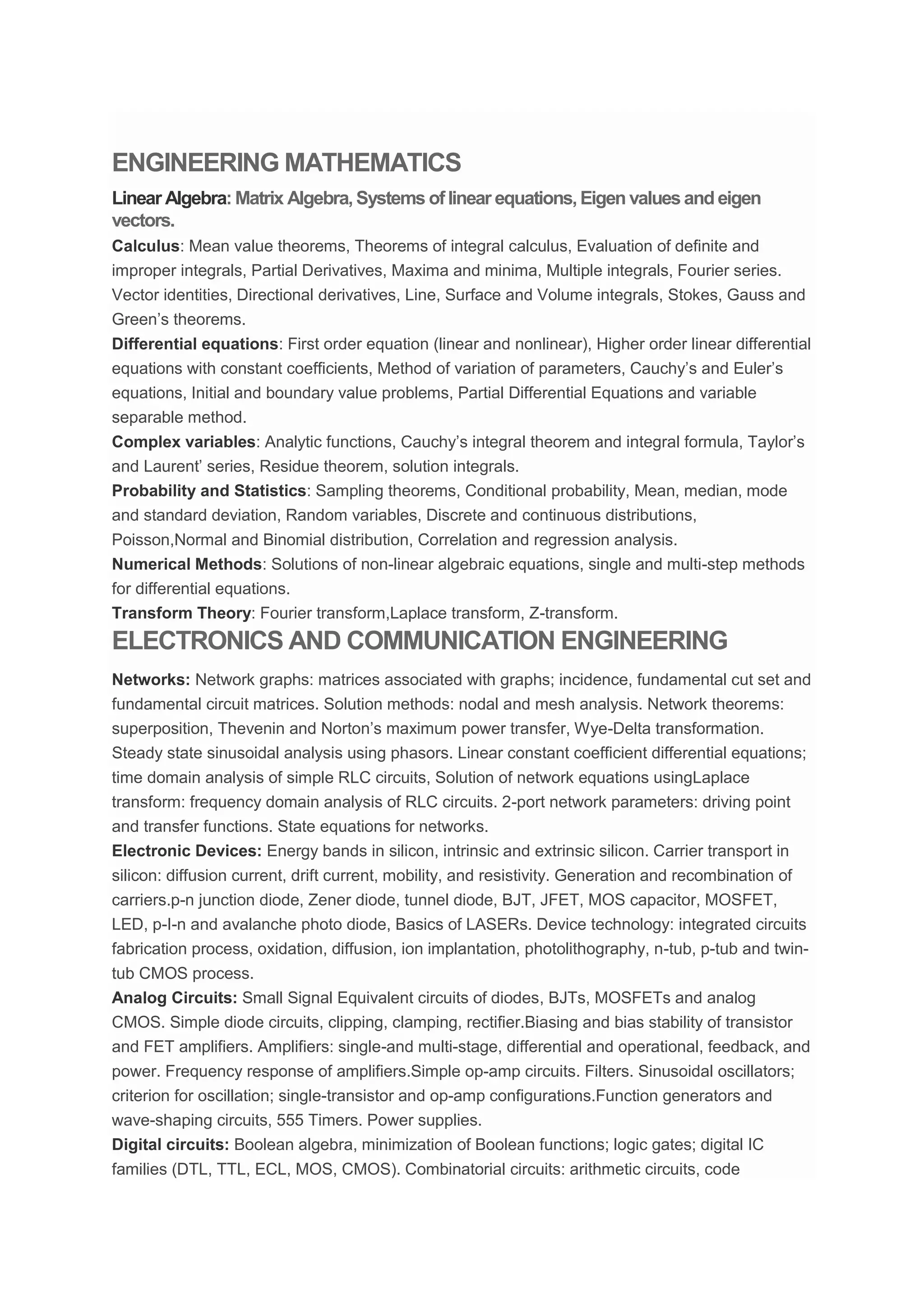 ENGINEERING MATHEMATICS
Linear Algebra: Matrix Algebra, Systems of linear equations, Eigen values and eigen
vectors.
Calculus: Mean value theorems, Theorems of integral calculus, Evaluation of definite and
improper integrals, Partial Derivatives, Maxima and minima, Multiple integrals, Fourier series.
Vector identities, Directional derivatives, Line, Surface and Volume integrals, Stokes, Gauss and
Green’s theorems.
Differential equations: First order equation (linear and nonlinear), Higher order linear differential
equations with constant coefficients, Method of variation of parameters, Cauchy’s and Euler’s
equations, Initial and boundary value problems, Partial Differential Equations and variable
separable method.
Complex variables: Analytic functions, Cauchy’s integral theorem and integral formula, Taylor’s
and Laurent’ series, Residue theorem, solution integrals.
Probability and Statistics: Sampling theorems, Conditional probability, Mean, median, mode
and standard deviation, Random variables, Discrete and continuous distributions,
Poisson,Normal and Binomial distribution, Correlation and regression analysis.
Numerical Methods: Solutions of non-linear algebraic equations, single and multi-step methods
for differential equations.
Transform Theory: Fourier transform,Laplace transform, Z-transform.
ELECTRONICS AND COMMUNICATION ENGINEERING
Networks: Network graphs: matrices associated with graphs; incidence, fundamental cut set and
fundamental circuit matrices. Solution methods: nodal and mesh analysis. Network theorems:
superposition, Thevenin and Norton’s maximum power transfer, Wye-Delta transformation.
Steady state sinusoidal analysis using phasors. Linear constant coefficient differential equations;
time domain analysis of simple RLC circuits, Solution of network equations usingLaplace
transform: frequency domain analysis of RLC circuits. 2-port network parameters: driving point
and transfer functions. State equations for networks.
Electronic Devices: Energy bands in silicon, intrinsic and extrinsic silicon. Carrier transport in
silicon: diffusion current, drift current, mobility, and resistivity. Generation and recombination of
carriers.p-n junction diode, Zener diode, tunnel diode, BJT, JFET, MOS capacitor, MOSFET,
LED, p-I-n and avalanche photo diode, Basics of LASERs. Device technology: integrated circuits
fabrication process, oxidation, diffusion, ion implantation, photolithography, n-tub, p-tub and twin-
tub CMOS process.
Analog Circuits: Small Signal Equivalent circuits of diodes, BJTs, MOSFETs and analog
CMOS. Simple diode circuits, clipping, clamping, rectifier.Biasing and bias stability of transistor
and FET amplifiers. Amplifiers: single-and multi-stage, differential and operational, feedback, and
power. Frequency response of amplifiers.Simple op-amp circuits. Filters. Sinusoidal oscillators;
criterion for oscillation; single-transistor and op-amp configurations.Function generators and
wave-shaping circuits, 555 Timers. Power supplies.
Digital circuits: Boolean algebra, minimization of Boolean functions; logic gates; digital IC
families (DTL, TTL, ECL, MOS, CMOS). Combinatorial circuits: arithmetic circuits, code
 