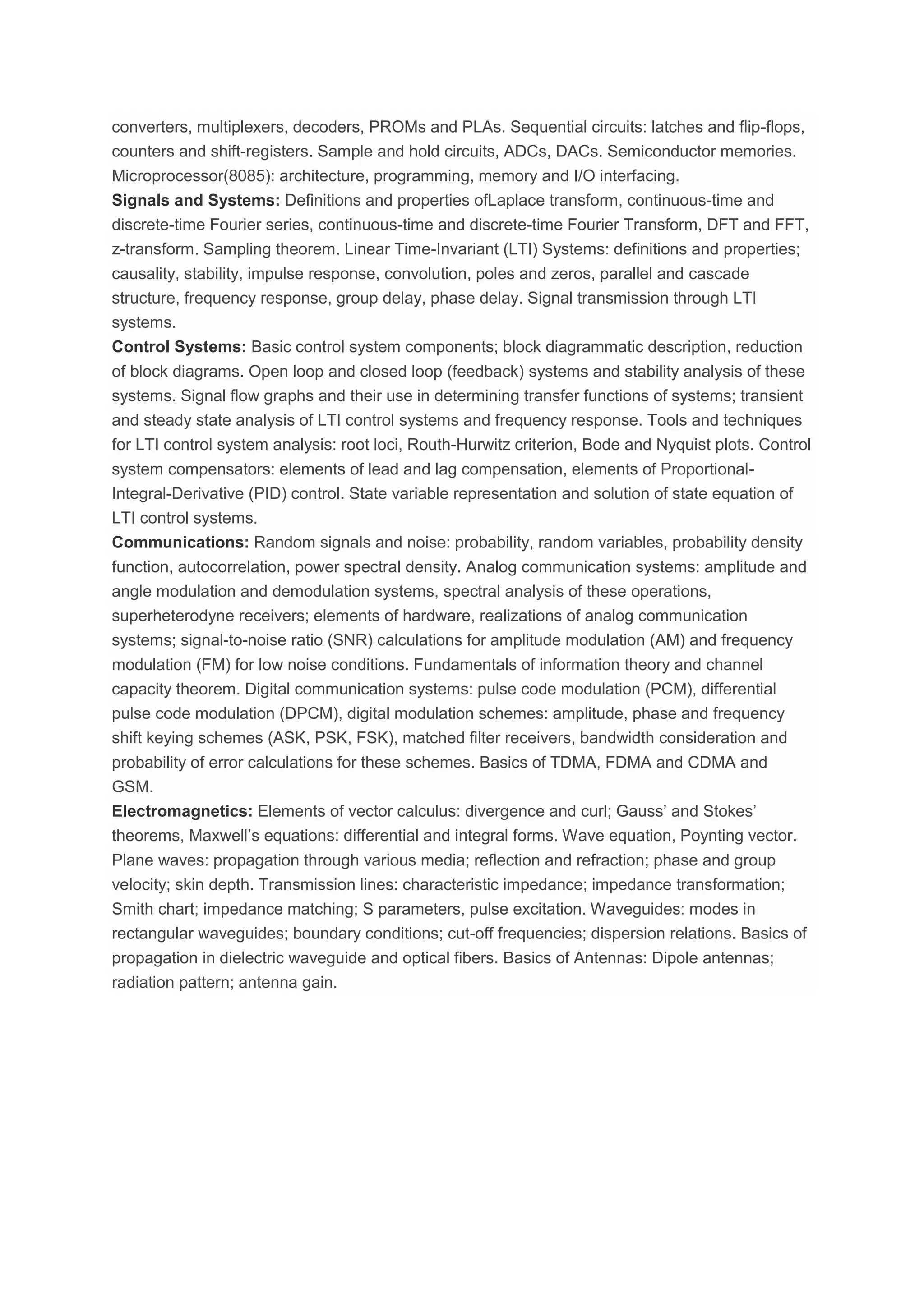 converters, multiplexers, decoders, PROMs and PLAs. Sequential circuits: latches and flip-flops,
counters and shift-registers. Sample and hold circuits, ADCs, DACs. Semiconductor memories.
Microprocessor(8085): architecture, programming, memory and I/O interfacing.
Signals and Systems: Definitions and properties ofLaplace transform, continuous-time and
discrete-time Fourier series, continuous-time and discrete-time Fourier Transform, DFT and FFT,
z-transform. Sampling theorem. Linear Time-Invariant (LTI) Systems: definitions and properties;
causality, stability, impulse response, convolution, poles and zeros, parallel and cascade
structure, frequency response, group delay, phase delay. Signal transmission through LTI
systems.
Control Systems: Basic control system components; block diagrammatic description, reduction
of block diagrams. Open loop and closed loop (feedback) systems and stability analysis of these
systems. Signal flow graphs and their use in determining transfer functions of systems; transient
and steady state analysis of LTI control systems and frequency response. Tools and techniques
for LTI control system analysis: root loci, Routh-Hurwitz criterion, Bode and Nyquist plots. Control
system compensators: elements of lead and lag compensation, elements of Proportional-
Integral-Derivative (PID) control. State variable representation and solution of state equation of
LTI control systems.
Communications: Random signals and noise: probability, random variables, probability density
function, autocorrelation, power spectral density. Analog communication systems: amplitude and
angle modulation and demodulation systems, spectral analysis of these operations,
superheterodyne receivers; elements of hardware, realizations of analog communication
systems; signal-to-noise ratio (SNR) calculations for amplitude modulation (AM) and frequency
modulation (FM) for low noise conditions. Fundamentals of information theory and channel
capacity theorem. Digital communication systems: pulse code modulation (PCM), differential
pulse code modulation (DPCM), digital modulation schemes: amplitude, phase and frequency
shift keying schemes (ASK, PSK, FSK), matched filter receivers, bandwidth consideration and
probability of error calculations for these schemes. Basics of TDMA, FDMA and CDMA and
GSM.
Electromagnetics: Elements of vector calculus: divergence and curl; Gauss’ and Stokes’
theorems, Maxwell’s equations: differential and integral forms. Wave equation, Poynting vector.
Plane waves: propagation through various media; reflection and refraction; phase and group
velocity; skin depth. Transmission lines: characteristic impedance; impedance transformation;
Smith chart; impedance matching; S parameters, pulse excitation. Waveguides: modes in
rectangular waveguides; boundary conditions; cut-off frequencies; dispersion relations. Basics of
propagation in dielectric waveguide and optical fibers. Basics of Antennas: Dipole antennas;
radiation pattern; antenna gain.
 