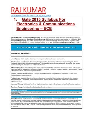 RAJ KUMAR
VISHVESHWARYA INSTITUTE OF TECHNOLOGY
1. Gate 2015 Syllabus For
Electronics & Communications
Engineering – ECE
gate 2015 Syllabus for Electronics Engineering - ECE and we also provide details about the topics which you have to
studied by the aspirants for Gate Electronics Engineering - ECE exams. Candidates may note that the Syllabus for GATE
Electronics Engineering - ECE will be arranged topic wise and students have to studied and prepare according to the
given Pattern. All the Details are mention about the Syllabus for the gate 2015 Electronics Engineering Papers - ECE .
1. ELECTRONICS AND COMMUNICATION ENGINEERING – EC
Engineering Mathematics
Linear Algebra: Matrix Algebra, Systems of linear equations, Eigen values and eigen vectors.
Calculus: Mean value theorems, Theorems of integral calculus, Evaluation of definite and improper integrals, Partial
Derivatives, Maxima and minima, Multiple integrals, Fourier series. Vector identities, Directional derivatives, Line, Surface
and Volume integrals, Stokes, Gauss and Green's theorems.
Differential equations: First order equation (linear and nonlinear), Higher order linear differential equations with constant
coefficients, Method of variation of parameters, Cauchy's and Euler's equations, Initial and boundary value problems, Partial
Differential Equations and variable separable method.
Complex variables: Analytic functions, Cauchy's integral theorem and integral formula, Taylor's and Laurent' series,
Residue theorem, solution integrals.
Probability and Statistics: Sampling theorems, Conditional probability, Mean, median, mode and standard deviation,
Random variables, Discrete and continuous distributions, Poisson, Normal and Binomial distribution, Correlation and
regression analysis.
Numerical Methods: Solutions of non-linear algebraic equations, single and multi-step methods for differential equations.
Transform Theory: Fourier transform, Laplace transform, Z-transform.
GENERAL APTITUDE(GA):
Verbal Ability: English grammar, sentence completion, verbal analogies, word groups, instructions, critical reasoning and
verbal deduction.
Electronics and Communication Engineering
Networks: Network graphs: matrices associated with graphs; incidence, fundamental cut set and fundamental circuit
matrices. Solution methods: nodal and mesh analysis. Network theorems: superposition, Thevenin and Norton's maximum
power transfer, Wye-Delta transformation. Steady state sinusoidal analysis using phasors. Linear constant coefficient
differential equations; time domain analysis of simple RLC circuits, Solution of network equations using Laplace transform:
frequency domain analysis of RLC circuits. 2-port network parameters: driving point and transfer functions. State equations
for networks.
 
