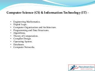 Computer Science (CS) & Information Technology (IT) -
• Engineering Mathematics.
• Digital Logic.
• Computer Organization and Architecture.
• Programming and Data Structures.
• Algorithms.
• Theory of Computation.
• Compiler Design.
• Operating System.
• Databases.
• Computer Networks.
 