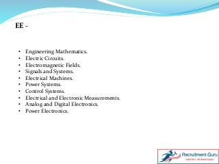 EE -
• Engineering Mathematics.
• Electric Circuits.
• Electromagnetic Fields.
• Signals and Systems.
• Electrical Machines.
• Power Systems.
• Control Systems.
• Electrical and Electronic Measurements.
• Analog and Digital Electronics.
• Power Electronics.
 