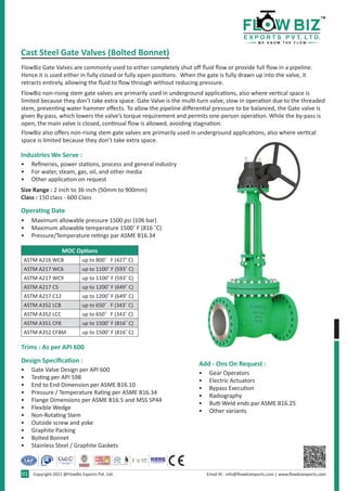 • Refineries, power stations, process and general industry
• For water, steam, gas, oil, and other media
• Other application on request
• Maximum allowable pressure 1500 psi (106 bar)
• Maximum allowable temperature 1500˚ F (816 ˚C)
• Pressure/Temperature retings par ASME B16.34
• Gate Valve Design per API 600
• Testing per API 598
• End to End Dimension per ASME B16.10
• Pressure / Temperature Rating per ASME B16.34
• Flange Dimensions per ASME B16.5 and MSS SP44
• Flexible Wedge
• Non-Rotating Stem
• Outside screw and yoke
• Graphite Packing
• Bolted Bonnet
• Stainless Steel / Graphite Gaskets
• Gear Operators
• Electric Actuators
• Bypass Execution
• Radiography
• Butt-Weld ends par ASME B16.25
• Other variants
FlowBiz Gate Valves are commonly used to either completely shut off fluid flow or provide full flow in a pipeline.
Hence it is used either in fully closed or fully open positions.  When the gate is fully drawn up into the valve, it
retracts entirely, allowing the fluid to flow through without reducing pressure.
FlowBiz non-rising stem gate valves are primarily used in underground applications, also where vertical space is
limited because they don’t take extra space. Gate Valve is the multi-turn valve, slow in operation due to the threaded
stem, preventing water hammer effects. To allow the pipeline differential pressure to be balanced, the Gate valve is
given By-pass, which lowers the valve’s torque requirement and permits one-person operation. While the by-pass is
open, the main valve is closed, continual flow is allowed, avoiding stagnation.
FlowBiz also offers non-rising stem gate valves are primarily used in underground applications, also where vertical
space is limited because they don’t take extra space.
Size Range : 2 inch to 36 inch (50mm to 900mm)
Class : 150 class - 600 Class
Cast Steel Gate Valves (Bolted Bonnet)
Industries We Serve :
Operating Date
Trims : As per API 600
Design Specification : Add - Ons On Request :
Email ID : info@flowbizexports.com | www.flowbizexports.com
Copyright-2021 @FlowBiz Exports Pvt. Ltd.
01
MOC Options
ASTM A216 WCB up to 800˚   F (427˚ C)
ASTM A217 WC6 up to 1100˚ F (593˚ C)
ASTM A217 WC9 up to 1100˚ F (593˚ C)
ASTM A217 C5 up to 1200˚ F (649˚ C)
ASTM A217 C12 up to 1200˚ F (649˚ C)
ASTM A352 LCB up to 650˚   F (343˚ C)
ASTM A352 LCC up to 650˚   F (343˚ C)
ASTM A351 CF8 up to 1500˚ F (816˚ C)
ASTM A352 CF8M up to 1500˚ F (816˚ C)
 
