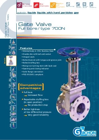 G
GateValve
Fullbore/type700N
robinets
VALVES
Competitive
advantages
• Full bore
➟ Increased flow
• Repackable stuffing box
(in open position)
➟ No production stop
• Better tightness
at low differential pressure
➟ Very good reliability
Features
• Welded body in 316L Stainless Steel
• Double disc with ball and socket
• Integral seats
• Bolted bonnet with tongue-and-groove joint
• Bolted stuffing box
• Rising non turning stem with back seat
• Opening and closing indicator
• Solid flange connection
• PED 97/23/EC compliant
Gate Valve
Full bore / type 700N
application: liquids liquids with hard particles gas
Nuclear
and Navy
Petrochemicals Cryogenic
Service
Other
Applications
General
Chemicals
Plastics
and
Polymers
Fine
Chemicals
Slidevalve
Tankbottom
valveControlMultiwayAccessoriesCheckvalveActuator
Ball&plug
valve
Butterfly
valveGlobevalveSafetyRelief
Rinsing
Injection
Sampling
valvePistonvalve
Gatevalve
 