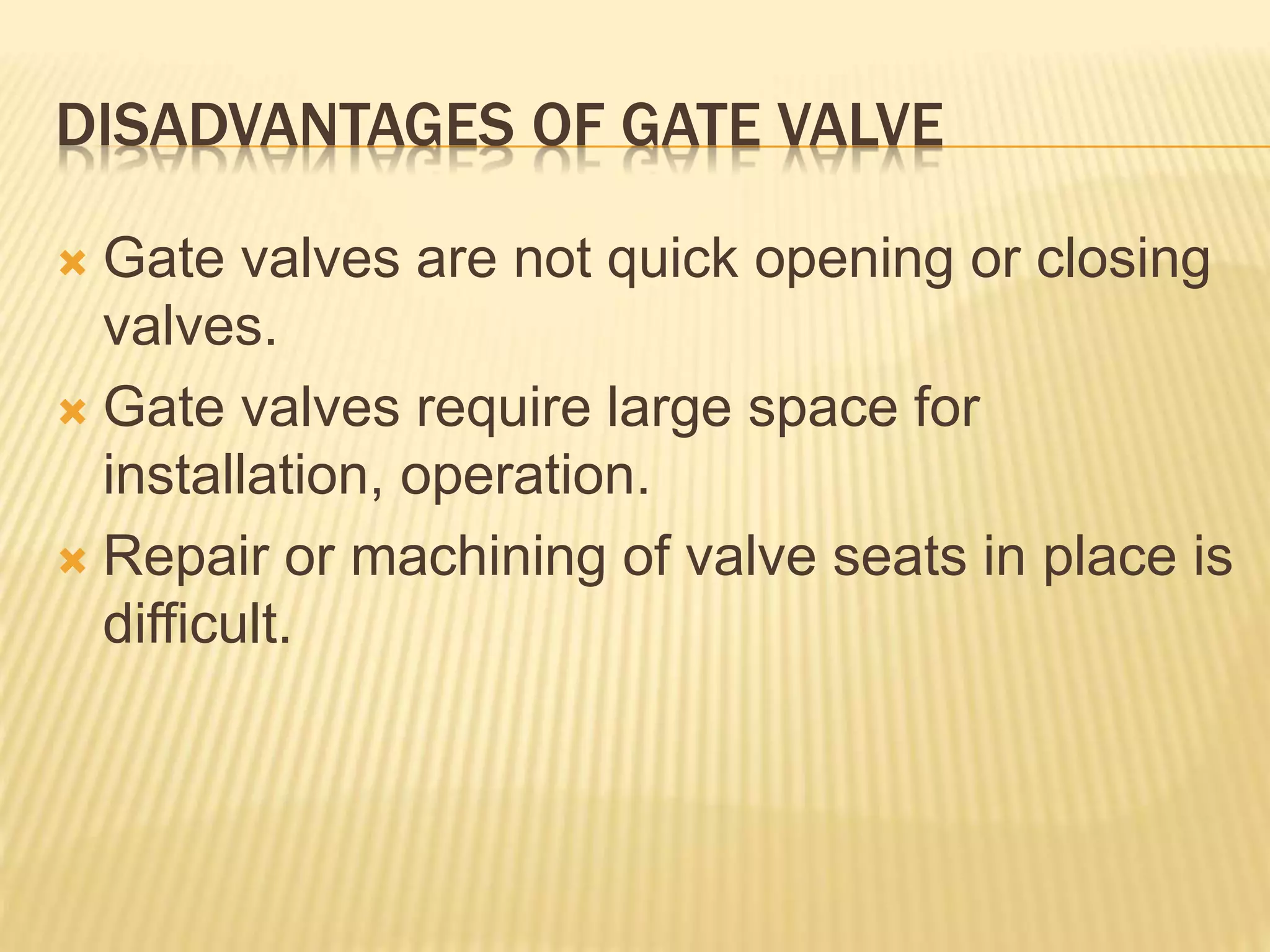 DISADVANTAGES OF GATE VALVE
 Gate valves are not quick opening or closing
valves.
 Gate valves require large space for
installation, operation.
 Repair or machining of valve seats in place is
difficult.
 