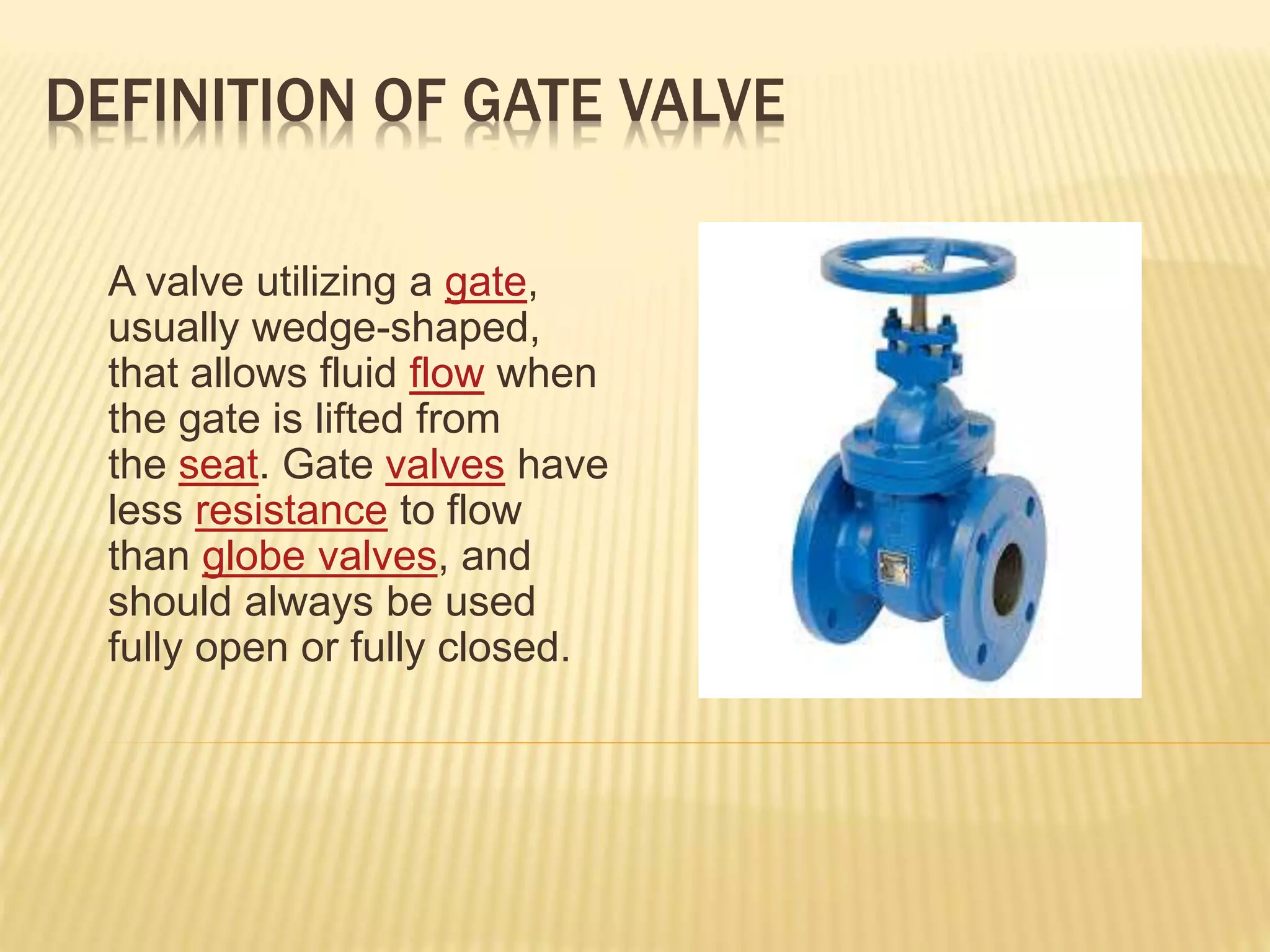 DEFINITION OF GATE VALVE
A valve utilizing a gate,
usually wedge-shaped,
that allows fluid flow when
the gate is lifted from
the seat. Gate valves have
less resistance to flow
than globe valves, and
should always be used
fully open or fully closed.
 