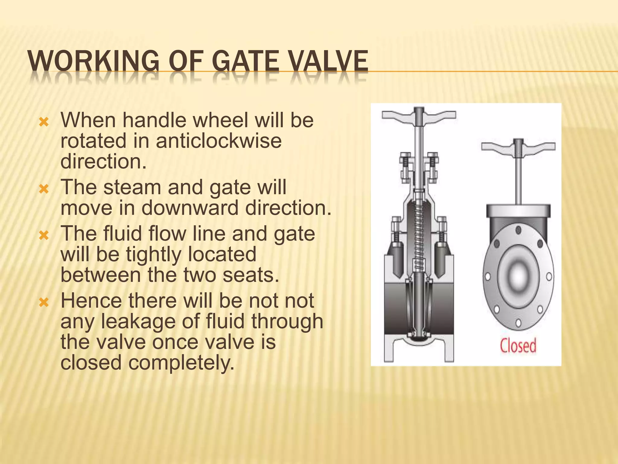 WORKING OF GATE VALVE
 When handle wheel will be
rotated in anticlockwise
direction.
 The steam and gate will
move in downward direction.
 The fluid flow line and gate
will be tightly located
between the two seats.
 Hence there will be not not
any leakage of fluid through
the valve once valve is
closed completely.
 