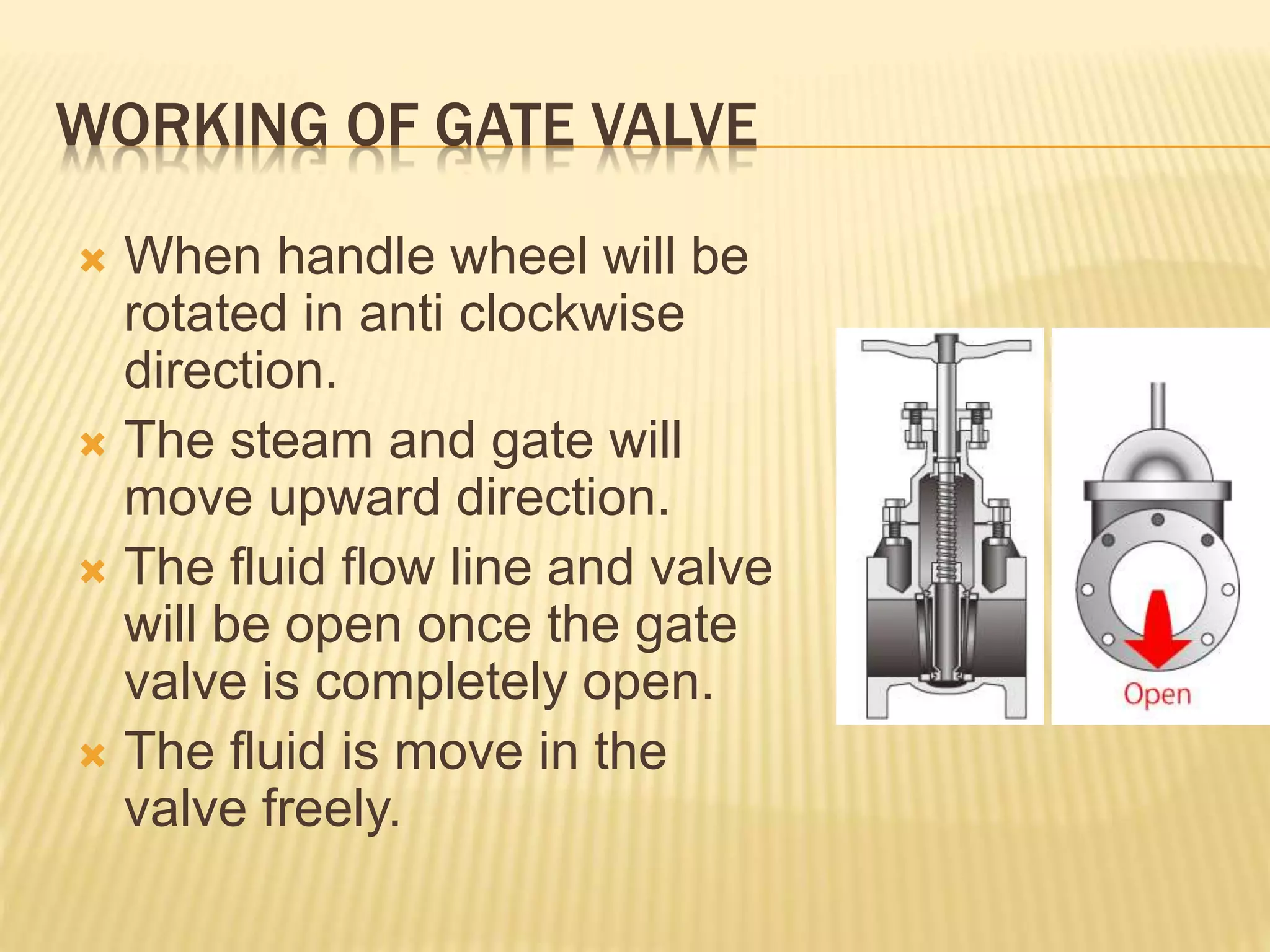 WORKING OF GATE VALVE
 When handle wheel will be
rotated in anti clockwise
direction.
 The steam and gate will
move upward direction.
 The fluid flow line and valve
will be open once the gate
valve is completely open.
 The fluid is move in the
valve freely.
 