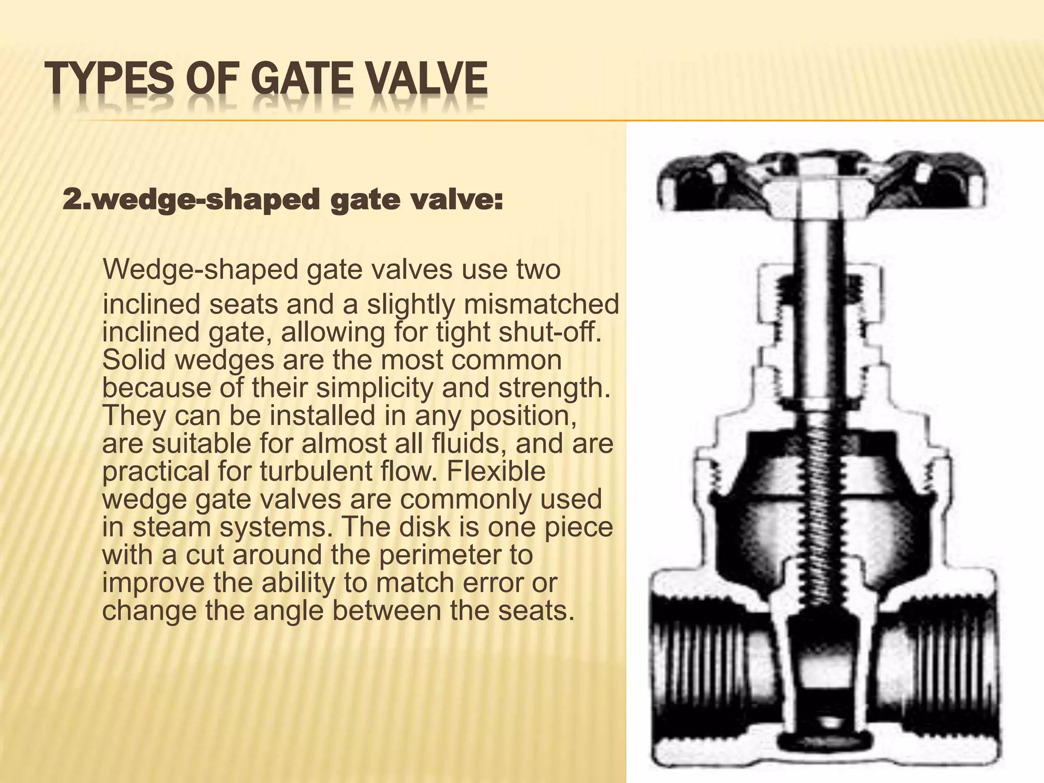 TYPES OF GATE VALVE
2.wedge-shaped gate valve:
Wedge-shaped gate valves use two
inclined seats and a slightly mismatched
inclined gate, allowing for tight shut-off.
Solid wedges are the most common
because of their simplicity and strength.
They can be installed in any position,
are suitable for almost all fluids, and are
practical for turbulent flow. Flexible
wedge gate valves are commonly used
in steam systems. The disk is one piece
with a cut around the perimeter to
improve the ability to match error or
change the angle between the seats.
 