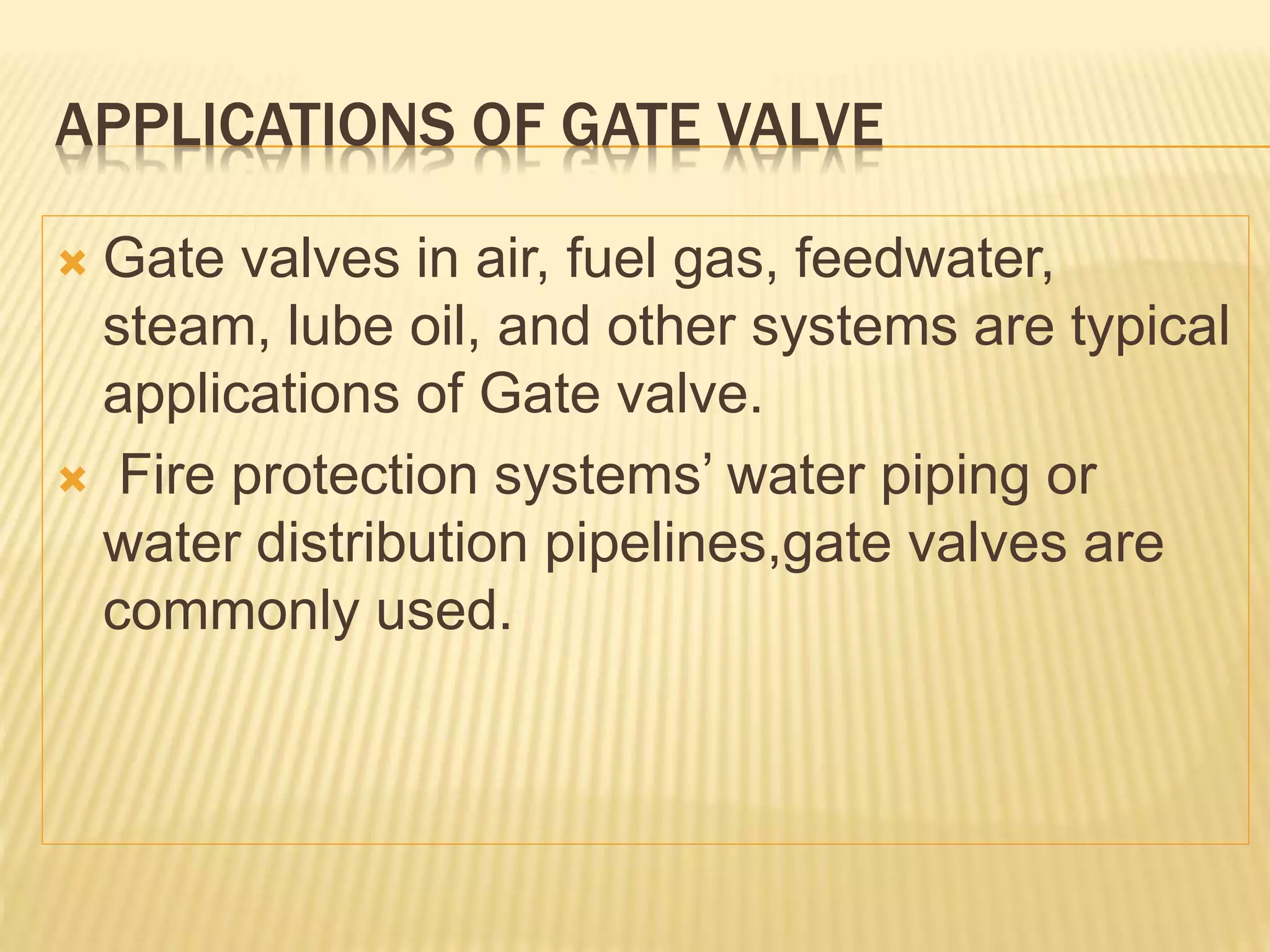 APPLICATIONS OF GATE VALVE
 Gate valves in air, fuel gas, feedwater,
steam, lube oil, and other systems are typical
applications of Gate valve.
 Fire protection systems’ water piping or
water distribution pipelines,gate valves are
commonly used.
 