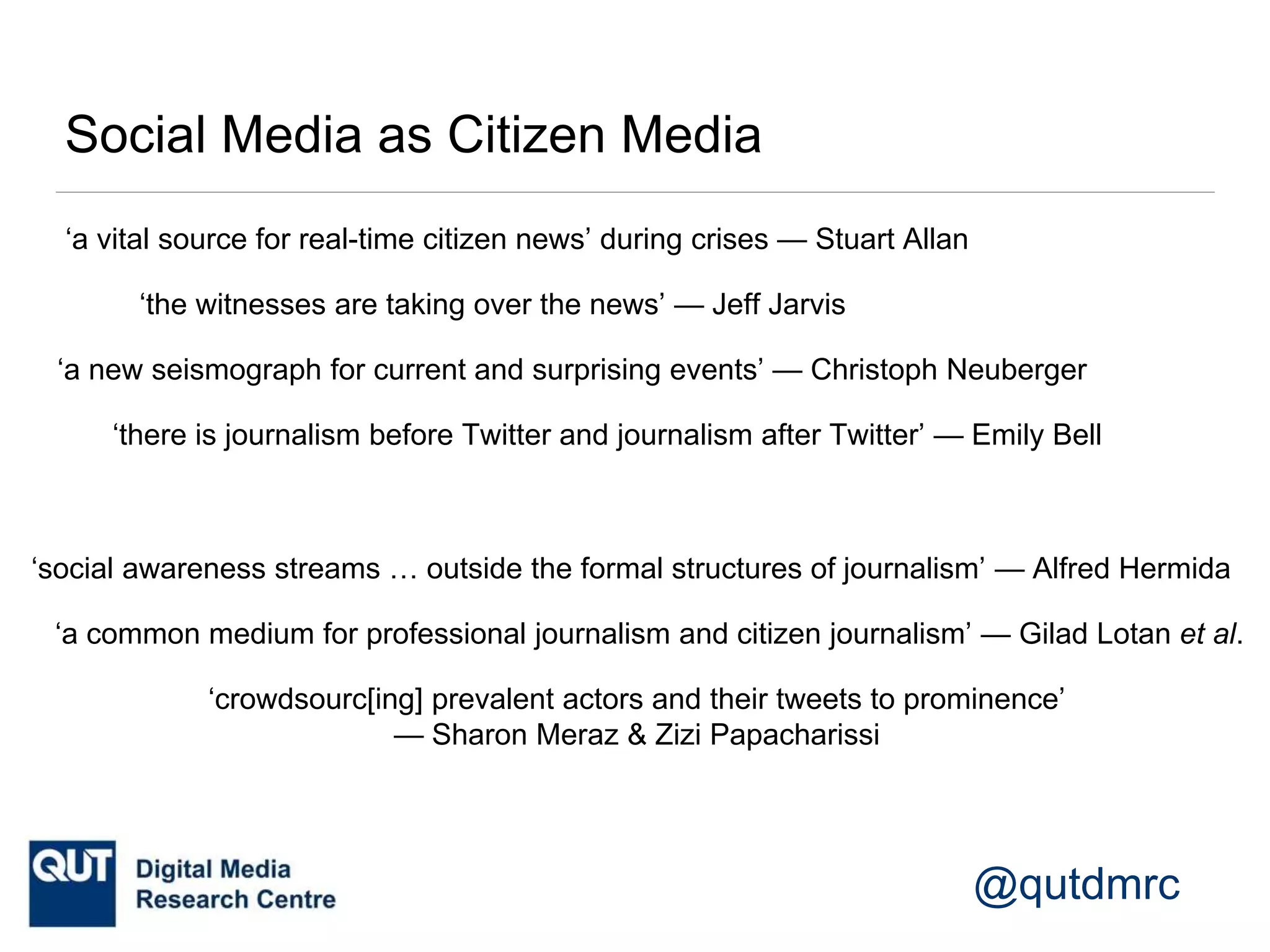 @qutdmrc
Social Media as Citizen Media
‘a vital source for real-time citizen news’ during crises — Stuart Allan
‘the witnesses are taking over the news’ — Jeff Jarvis
‘there is journalism before Twitter and journalism after Twitter’ — Emily Bell
‘a new seismograph for current and surprising events’ — Christoph Neuberger
‘a common medium for professional journalism and citizen journalism’ — Gilad Lotan et al.
‘social awareness streams … outside the formal structures of journalism’ — Alfred Hermida
‘crowdsourc[ing] prevalent actors and their tweets to prominence’
— Sharon Meraz & Zizi Papacharissi
 