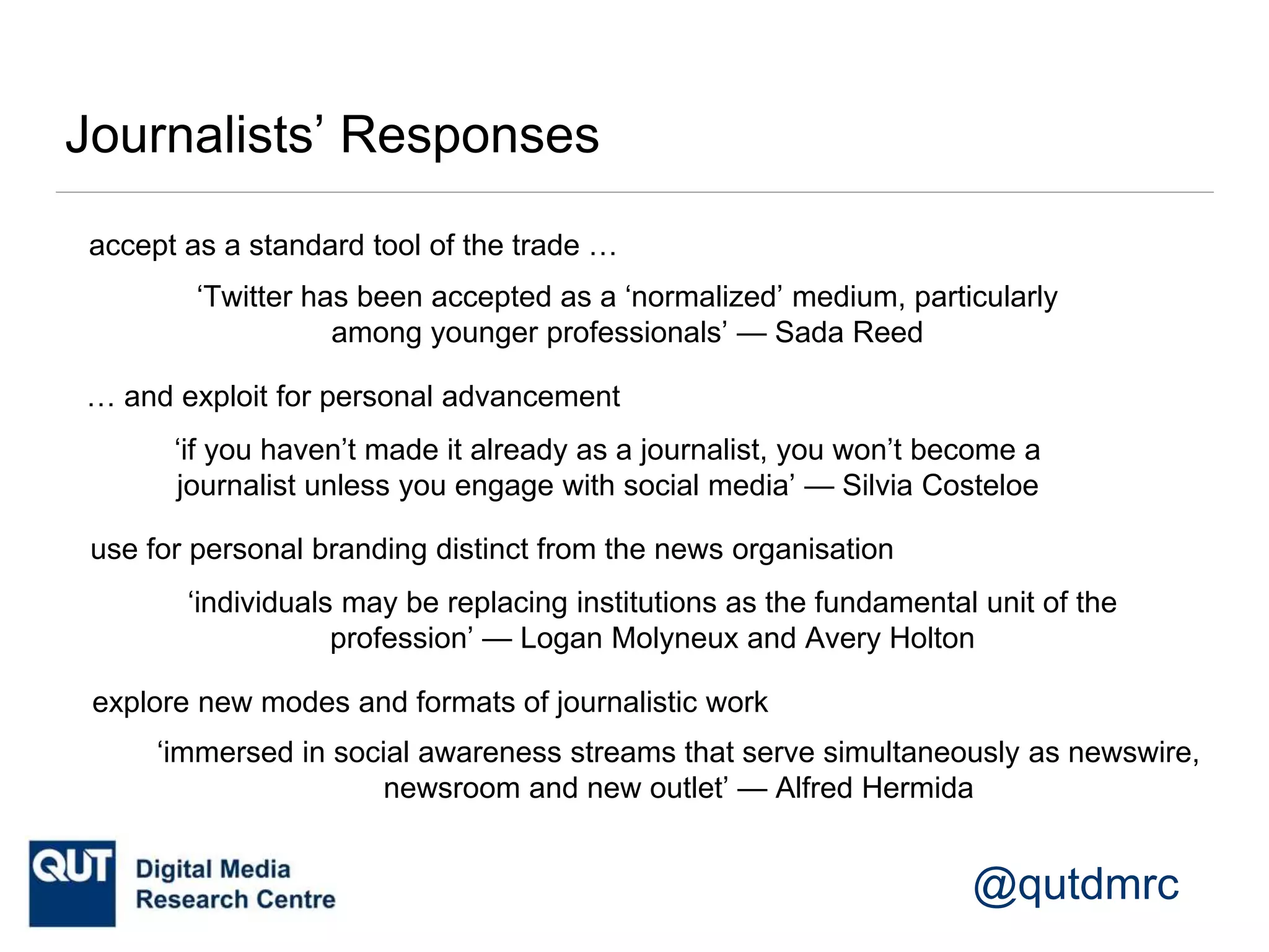 @qutdmrc
Journalists’ Responses
‘individuals may be replacing institutions as the fundamental unit of the
profession’ — Logan Molyneux and Avery Holton
use for personal branding distinct from the news organisation
‘if you haven’t made it already as a journalist, you won’t become a
journalist unless you engage with social media’ — Silvia Costeloe
‘Twitter has been accepted as a ‘normalized’ medium, particularly
among younger professionals’ — Sada Reed
accept as a standard tool of the trade …
… and exploit for personal advancement
explore new modes and formats of journalistic work
‘immersed in social awareness streams that serve simultaneously as newswire,
newsroom and new outlet’ — Alfred Hermida
 
