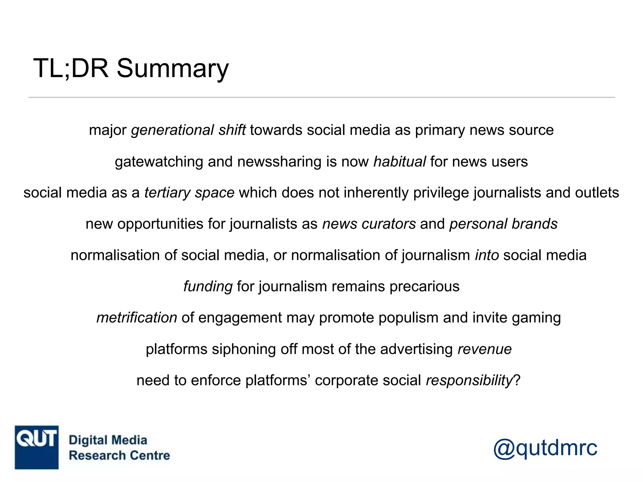 @qutdmrc
TL;DR Summary
social media as a tertiary space which does not inherently privilege journalists and outlets
metrification of engagement may promote populism and invite gaming
gatewatching and newssharing is now habitual for news users
new opportunities for journalists as news curators and personal brands
normalisation of social media, or normalisation of journalism into social media
major generational shift towards social media as primary news source
platforms siphoning off most of the advertising revenue
funding for journalism remains precarious
need to enforce platforms’ corporate social responsibility?
 