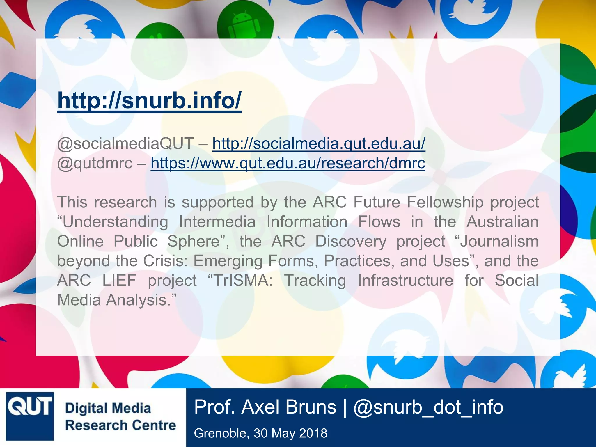 @qutdmrc
Grenoble, 30 May 2018
Prof. Axel Bruns | @snurb_dot_info
http://snurb.info/
@socialmediaQUT – http://socialmedia.qut.edu.au/
@qutdmrc – https://www.qut.edu.au/research/dmrc
This research is supported by the ARC Future Fellowship project
“Understanding Intermedia Information Flows in the Australian
Online Public Sphere”, the ARC Discovery project “Journalism
beyond the Crisis: Emerging Forms, Practices, and Uses”, and the
ARC LIEF project “TrISMA: Tracking Infrastructure for Social
Media Analysis.”
 