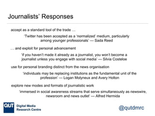 @qutdmrc
Journalists’ Responses
‘individuals may be replacing institutions as the fundamental unit of the
profession’ — Logan Molyneux and Avery Holton
use for personal branding distinct from the news organisation
‘if you haven’t made it already as a journalist, you won’t become a
journalist unless you engage with social media’ — Silvia Costeloe
‘Twitter has been accepted as a ‘normalized’ medium, particularly
among younger professionals’ — Sada Reed
accept as a standard tool of the trade …
… and exploit for personal advancement
explore new modes and formats of journalistic work
‘immersed in social awareness streams that serve simultaneously as newswire,
newsroom and news outlet’ — Alfred Hermida
 