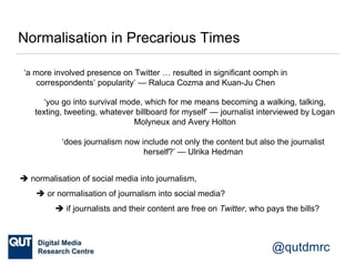 @qutdmrc
Normalisation in Precarious Times
‘a more involved presence on Twitter … resulted in significant oomph in
correspondents’ popularity’ — Raluca Cozma and Kuan-Ju Chen
‘you go into survival mode, which for me means becoming a walking, talking,
texting, tweeting, whatever billboard for myself’ — journalist interviewed by Logan
Molyneux and Avery Holton
‘does journalism now include not only the content but also the journalist
herself?’ — Ulrika Hedman
 normalisation of social media into journalism,
 or normalisation of journalism into social media?
 if journalists and their content are free on Twitter, who pays the bills?
 