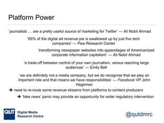 @qutdmrc
Platform Power
‘journalists … are a pretty useful source of marketing for Twitter’ ― Ali Nobil Ahmad
‘transforming newspaper websites into appendages of Americanized
corporate information capitalism’ ― Ali Nobil Ahmad
‘65% of the digital ad revenue pie is swallowed up by just five tech
companies’ ― Pew Research Center
‘a trade-off between control of your own journalism, versus reaching large
audiences’ ― Emily Bell
‘we are definitely not a media company, but we do recognise that we play an
important role and that means we have responsibilities’ ― Facebook VP John
Hegeman
 need to re-route some revenue streams from platforms to content producers
 ‘fake news’ panic may provide an opportunity for wider regulatory intervention
 