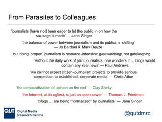 @qutdmrc
From Parasites to Colleagues
‘journalists [have not] been eager to let the public in on how the
sausage is made’ — Jane Singer
but doing ‘proper’ journalism is resource-intensive: gatewatching, not gatekeeping
‘the balance of power between journalism and its publics is shifting’
— Jo Bardoel & Mark Deuze
‘the democratization of opinion on the net’ — Clay Shirky
‘the Internet, at its ugliest, is just an open sewer’ — Thomas L. Friedman
‘without the daily work of print journalists, one wonders if … blogs would
contain any real news’ — Paul Andrews
‘blogs … are being “normalized” by journalists’ — Jane Singer
‘we cannot expect citizen-journalism projects to provide serious
competition to established, corporate media’ — Chris Atton
 