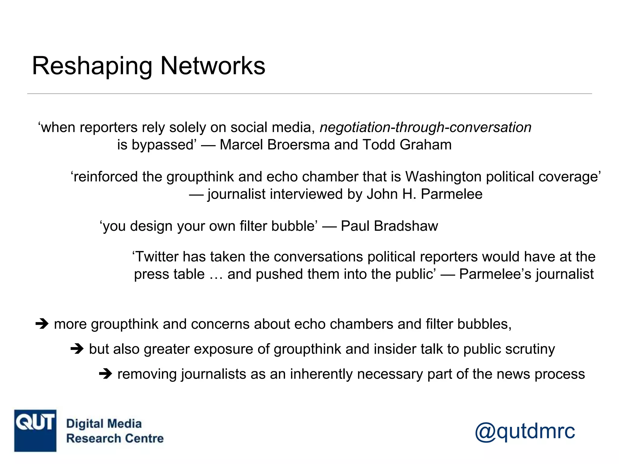 @qutdmrc
Reshaping Networks
‘when reporters rely solely on social media, negotiation-through-conversation
is bypassed’ — Marcel Broersma and Todd Graham
‘reinforced the groupthink and echo chamber that is Washington political coverage’
— journalist interviewed by John H. Parmelee
‘you design your own filter bubble’ — Paul Bradshaw
‘Twitter has taken the conversations political reporters would have at the
press table … and pushed them into the public’ — Parmelee’s journalist
 more groupthink and concerns about echo chambers and filter bubbles,
 but also greater exposure of groupthink and insider talk to public scrutiny
 removing journalists as an inherently necessary part of the news process
 