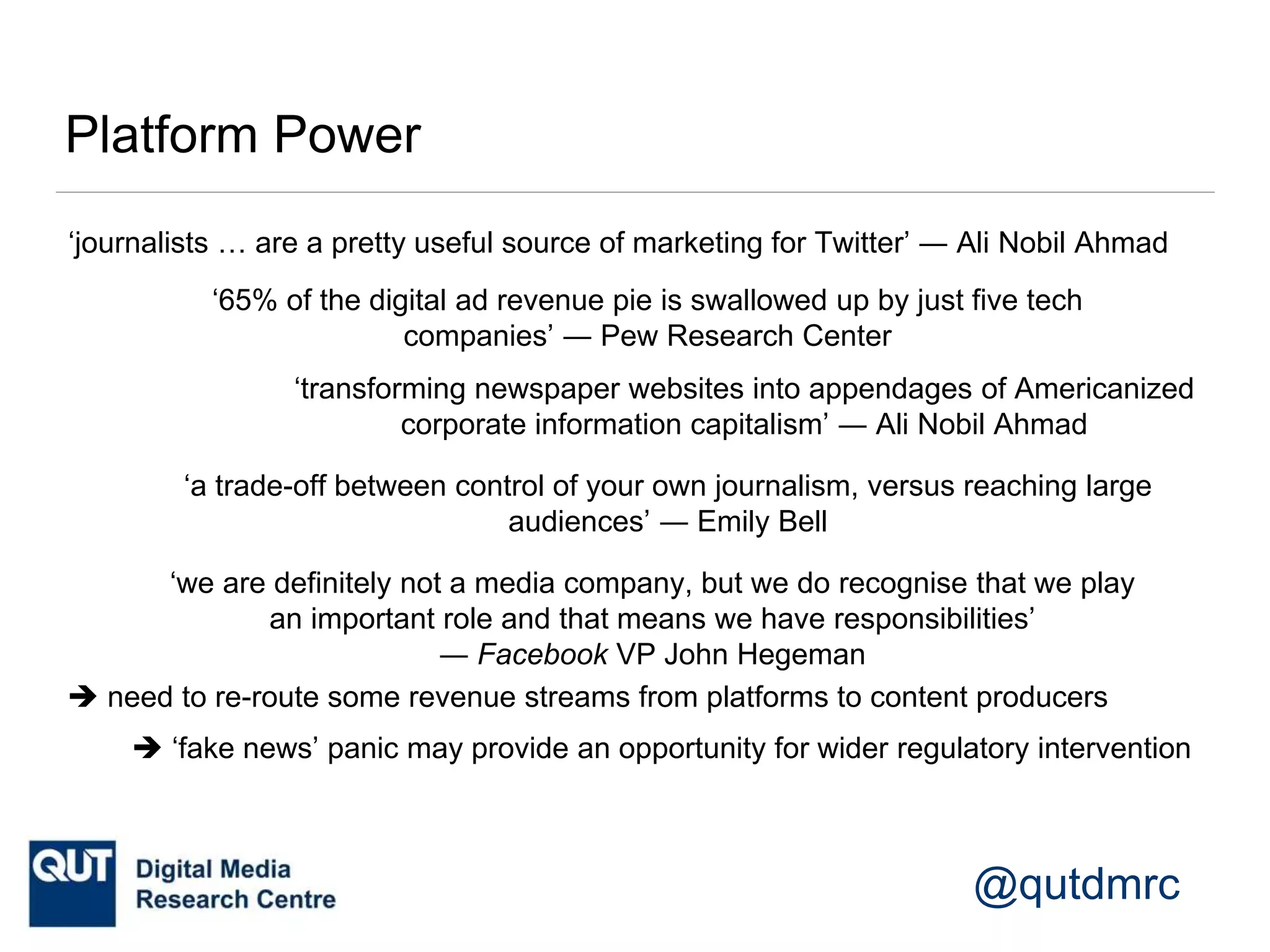 @qutdmrc
Platform Power
‘journalists … are a pretty useful source of marketing for Twitter’ ― Ali Nobil Ahmad
‘transforming newspaper websites into appendages of Americanized
corporate information capitalism’ ― Ali Nobil Ahmad
‘65% of the digital ad revenue pie is swallowed up by just five tech
companies’ ― Pew Research Center
‘a trade-off between control of your own journalism, versus reaching large
audiences’ ― Emily Bell
‘we are definitely not a media company, but we do recognise that we play
an important role and that means we have responsibilities’
― Facebook VP John Hegeman
 need to re-route some revenue streams from platforms to content producers
 ‘fake news’ panic may provide an opportunity for wider regulatory intervention
 