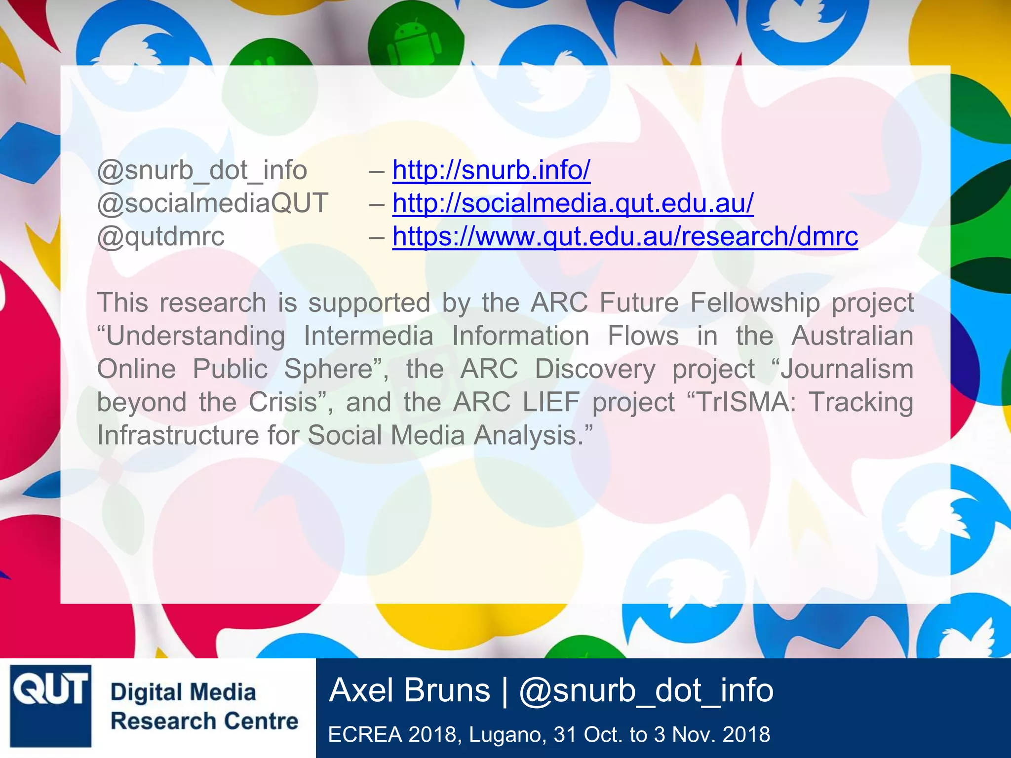 @qutdmrc
ECREA 2018, Lugano, 31 Oct. to 3 Nov. 2018
Axel Bruns | @snurb_dot_info
@snurb_dot_info – http://snurb.info/
@socialmediaQUT – http://socialmedia.qut.edu.au/
@qutdmrc – https://www.qut.edu.au/research/dmrc
This research is supported by the ARC Future Fellowship project
“Understanding Intermedia Information Flows in the Australian
Online Public Sphere”, the ARC Discovery project “Journalism
beyond the Crisis”, and the ARC LIEF project “TrISMA: Tracking
Infrastructure for Social Media Analysis.”
 