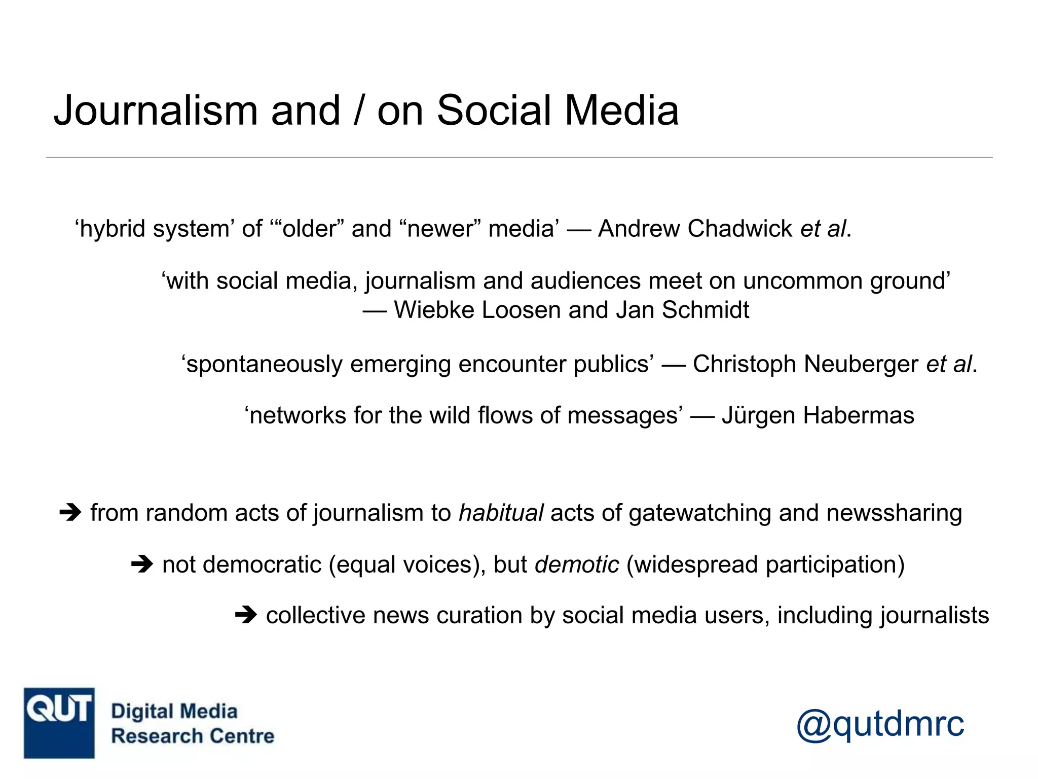 @qutdmrc
Journalism and / on Social Media
‘hybrid system’ of ‘“older” and “newer” media’ — Andrew Chadwick et al.
‘with social media, journalism and audiences meet on uncommon ground’
— Wiebke Loosen and Jan Schmidt
‘spontaneously emerging encounter publics’ — Christoph Neuberger et al.
‘networks for the wild flows of messages’ — Jürgen Habermas
 from random acts of journalism to habitual acts of gatewatching and newssharing
 not democratic (equal voices), but demotic (widespread participation)
 collective news curation by social media users, including journalists
 