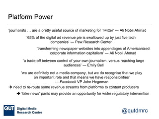 @qutdmrc
Platform Power
‘journalists … are a pretty useful source of marketing for Twitter’ ― Ali Nobil Ahmad
‘transforming newspaper websites into appendages of Americanized
corporate information capitalism’ ― Ali Nobil Ahmad
‘65% of the digital ad revenue pie is swallowed up by just five tech
companies’ ― Pew Research Center
‘a trade-off between control of your own journalism, versus reaching large
audiences’ ― Emily Bell
‘we are definitely not a media company, but we do recognise that we play
an important role and that means we have responsibilities’
― Facebook VP John Hegeman
 need to re-route some revenue streams from platforms to content producers
 ‘fake news’ panic may provide an opportunity for wider regulatory intervention
 