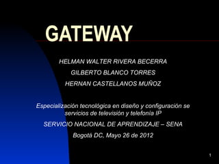 GATEWAY
        HELMAN WALTER RIVERA BECERRA
            GILBERTO BLANCO TORRES
          HERNAN CASTELLANOS MUÑOZ


Especialización tecnológica en diseño y configuración se
          servicios de televisión y telefonía IP
  SERVICIO NACIONAL DE APRENDIZAJE – SENA
             Bogotá DC, Mayo 26 de 2012


                                                           1
 